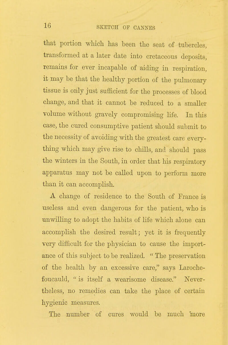 that portion wliich has been the seat of tubercles, transformed at a later date into cretaceous deposits, remains for ever incapable of aiding in respiration, it may be that the healthy portion of the pulmonary tissue is only just sufacient for the processes of blood change, and that it cannot be reduced to a smaller volume without gravely compromising life. In this case, the cured consumptive patient should submit to the necessity of avoiding with the greatest care every- thing which may give rise to chills, and should pass the winters in the South, in order that his respiratory apparatus may not be called upon to perform more than it can accomplish. A change of residence to the South of France is useless and even dangerous for the patient, who is unwilling to adopt the habits of life which alone can accomplish the desired result; yet it is frequently very difficult for the physician to cause the import- ance of this subject to be reahzed.  The preservation of the health by an excessive care, says Laroche- foucauld,  is itseK a wearisome disease. Never- theless, no remedies can take the place of certain hygienic measures. The number of cures would be much more