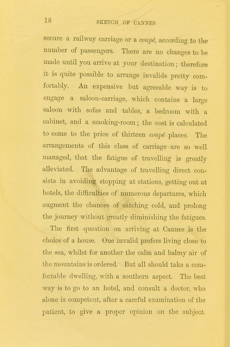 secure a railway carriage or a coupS, according to tlie number of passengers. There are no changes to be made until you arrive at your destination; therefore it is quite possible to arrange invalids pretty com- fortably. An expensive but agreeable way is to engage a saloon-carriage, which contains a large saloon with sofas and tables, a bedroom with a cabinet, and a smoking-room; the cost is calculated to come to the price of thirteen cou23d places. The arrangements of this class of carriage are so well managed, that the fatigue of travelling is greatly alleviated. The advantage of travelling direct con- sists in avoiding stopping at stations, getting out at hotels, the difficulties of numerous departures, which augment the chances of catcliing cold, and prolong the journey without greatly diminishing the fatigues. The first question on arriving at Camies is the choice of a house. One invalid prefers living close to the sea, whilst for another the calm and balmy air of the mountains is ordered. But all should take a com- fortable dwelling, with a southern aspect. The best Avay is to go to an hotel, and consult a doctor, who alone is competent, after a careful examination of the patient, to give a proper opinion on the subject.