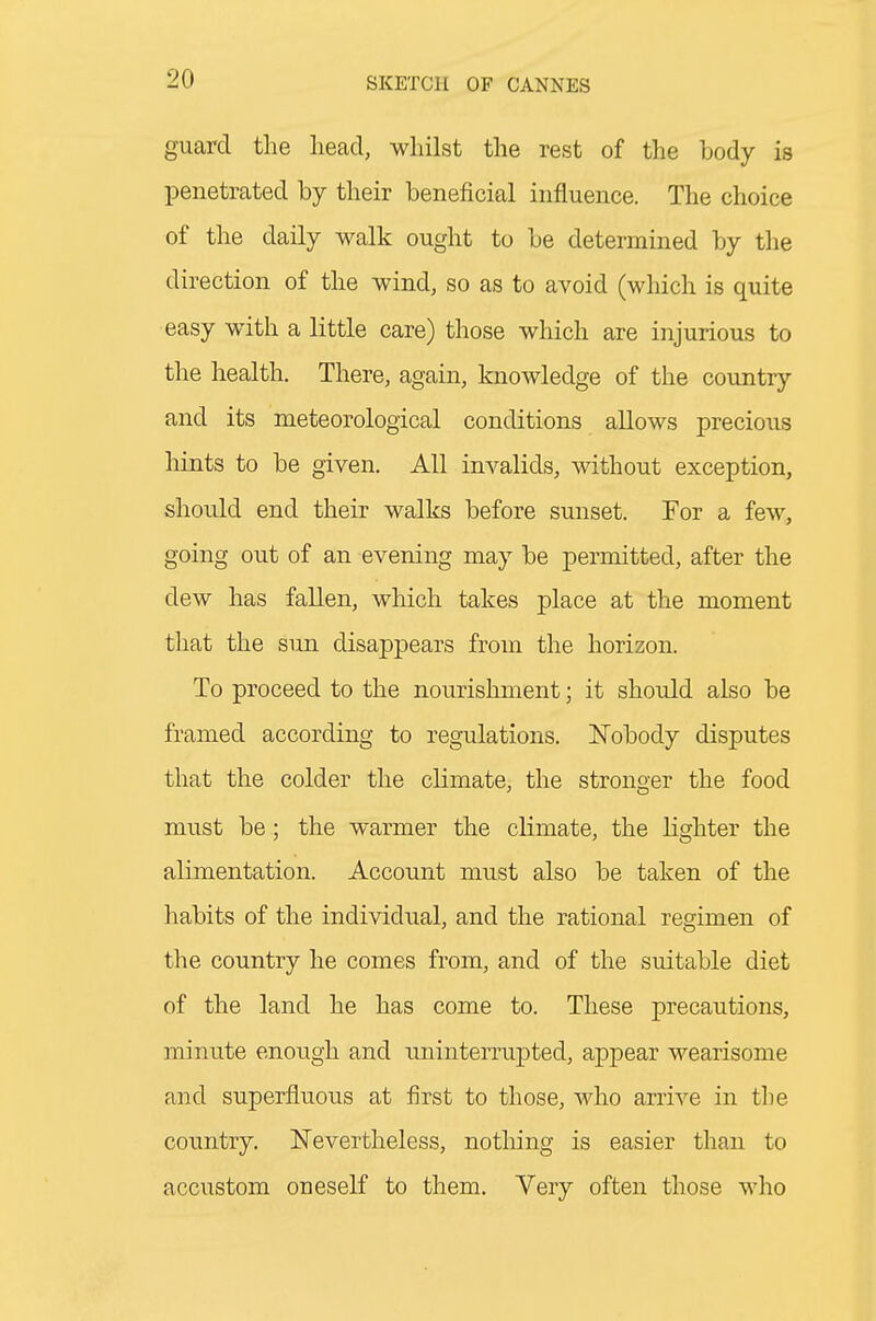 guard the head, whilst the rest of the body is penetrated by their beneficial influence. The choice of the daily walk ought to be determined by the direction of the wind, so as to avoid (which is quite easy with a little care) those which are injurious to the health. There, again, knowledge of the country and its meteorological conditions allows precious hints to be given. All invalids, without exception, should end their walks before sunset. For a few, going out of an evening may be permitted, after the dew has fallen, which takes place at the moment that the sun disappears from the horizon. To proceed to the nourishment; it should also be framed according to regulations. Nobody disputes that the colder the climate, the stronoer the food must be; the warmer the climate, the lighter the alimentation. Account must also be taken of the habits of the individual, and the rational regimen of the country he comes from, and of the suitable diet of the land he has come to. These precautions, minute enough and uninterruj^ted, appear wearisome and superfluous at first to those, who arrive in the country. Nevertheless, notliing is easier than to accustom oneself to them. Very often those who