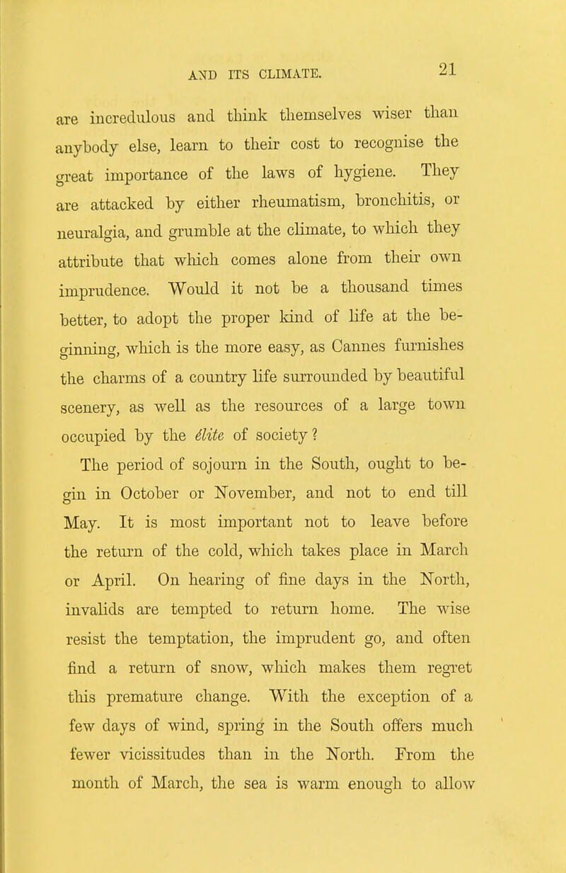 are incredulous and think tliemselves wiser than anybody else, learn to their cost to recognise the great importance of the laws of hygiene. They are attacked by either rheumatism, bronchitis, or neuralgia, and grumble at the climate, to which they attribute that wMch comes alone from their own imprudence. Would it not be a thousand times better, to adopt the proper kind of life at the be- ginning, which is the more easy, as Cannes fui-nishes the charms of a country life surrounded by beautiful scenery, as well as the resources of a large town occupied by the diU of society ? The period of sojourn in the South, ought to be- gin in October or November, and not to end till May. It is most important not to leave before the return of the cold, which takes place in March or April. On hearing of fine days in the North, invalids are tempted to return home. The wise resist the temptation, the imprudent go, and often find a return of snow, wliich makes them regTet this premature change. With the exception of a few days of wind, spring in the South offers much fewer vicissitudes than in the North. From the month of March, the sea is warm enough to allow
