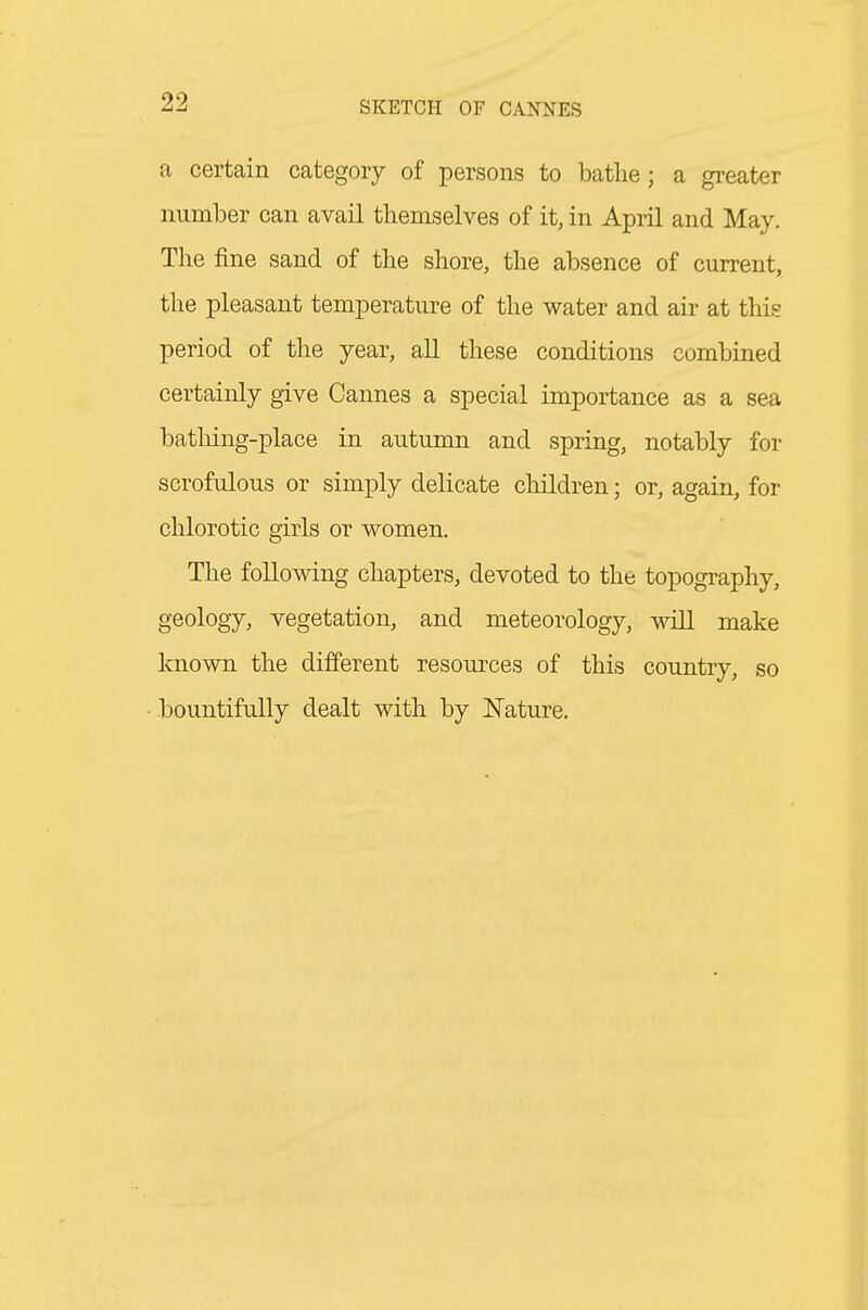 a certain category of persons to bathe; a greater number can avail themselves of it, in April and May. The fine sand of the shore, the absence of current, the pleasant temperature of the water and air at this period of the year, aU these conditions combined certainly give Cannes a special importance as a sea batliing-place in autumn and spring, notably for scrofulous or simply delicate children; or, again, for chlorotic girls or women. The following chapters, devoted to the topography, geology, vegetation, and meteorology, will make known the different resources of this country, so bountifully dealt with by Nature.