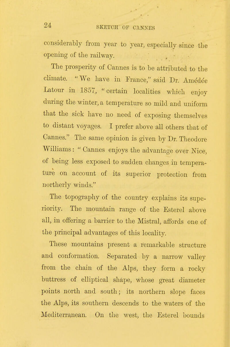 considerably from year to year, especially since the opening of the railway. . • The prosperity of Cannes is to be attributed to the cKmate.  We have in Trance said Dr. Am^d^e Latour in 1857, certain localities which enjoy during the winter, a temperature so mild and uniform that the sick have no need of exposing themselves to distant voyages. I prefer above all others that of Cannes. The same opinion is given by Dr. Theodore Williams:  Cannes enjoys the advantage over Nice, of being less exposed to sudden changes in tempera- ture on account of its superior protection from northerly winds. The topography of the country explains its supe- riority. The mountain range of the Esterel above all, in offering a barrier to the Mistral, affords one of the principal advantages of this locality. These mountains present a remarkable structm-e and conformation. Separated by a narrow valley from the chain of the Alps, they form a rocky buttress of elliptical shape, whose great diameter points north and south; its northern slope faces the Alps, its southern descends to the waters of the Mediterranean. On the west, the Esterel bounds