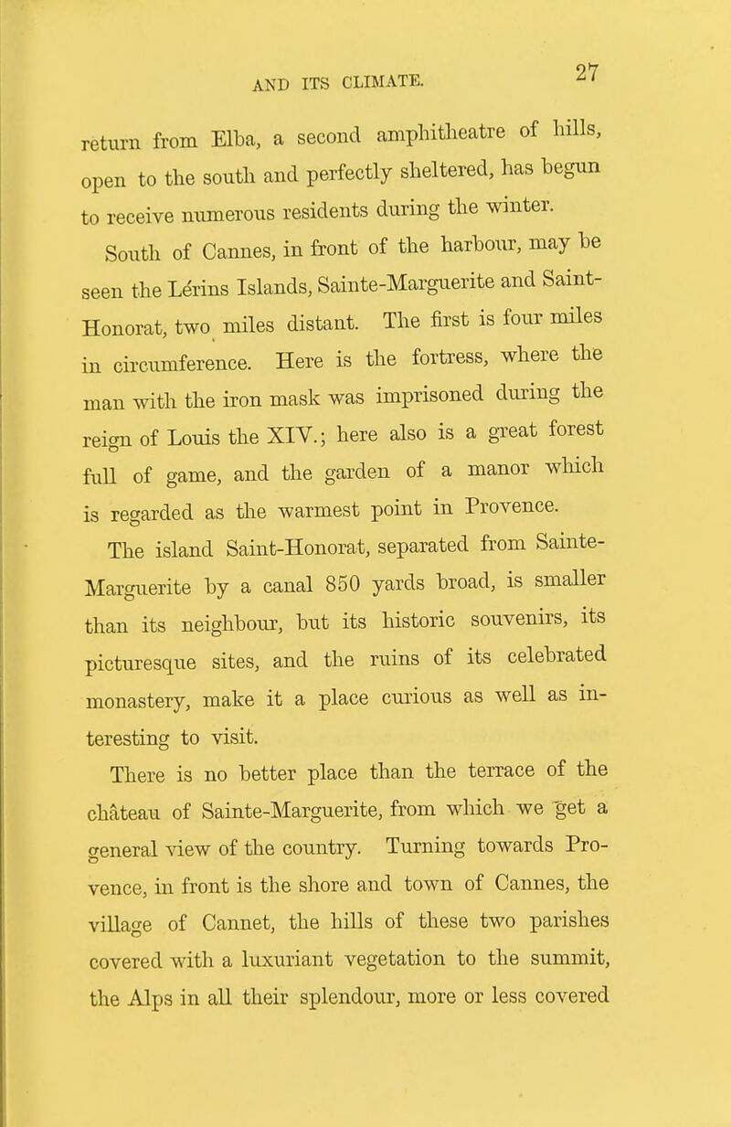 return from Elba, a second amphitheatre of hills, open to the south and perfectly sheltered, has begun to receive numerous residents during the winter. South of Cannes, in front of the harbour, may be seen the Ldrins Islands, Sainte-Marguerite and Saint- Honorat, two miles distant. The first is four miles in circumference. Here is the fortress, where the man with the iron mask was imprisoned during the reign of Louis the XIV.; here also is a gTeat forest fuU of game, and the garden of a manor which is regarded as the warmest point in Provence. The island Saint-Honorat, separated from Sainte- Marguerite by a canal 850 yards broad, is smaller than its neighbour, but its historic souvenirs, its picturesque sites, and the ruins of its celebrated monastery, make it a place curious as weU as in- teresting to visit. There is no better place than the terrace of the chateau of Sainte-Marguerite, from which we get a general view of the country. Turning towards Pro- vence, in front is the shore and town of Cannes, the village of Cannet, the hiUs of these two parishes covered with a luxuriant vegetation to the summit, the Alps in all their splendour, more or less covered
