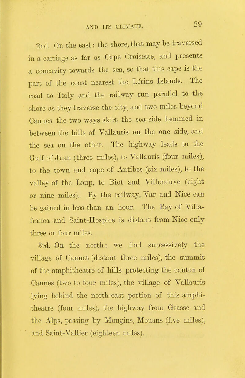 2nd. On tlie ecast: the shore, that may be traversed in a carriage as far as Cape Croisette, and presents a concavity towards the sea, so that this cape is the part of the coast nearest the L(^rins Islands. The road to Italy and the railway run parallel to the shore as they traverse the city, and two miles beyond Cannes the two ways sldrt the sea-side hemmed in between the hiUs of Vallauris on the one side, and the sea on the other. The highway leads to the Gulf of Juan (three miles), to Vallauris (four miles), to the town and cape of Antibes (six miles), to the vaUey of the Loup, to Biot and Villeneuve (eight or nine miles). By the railway, Var and Mce can be gained in less than an hour. The Bay of Yilla- franca and Saint-Hospice is distant from Nice only three or four miles. 3rd. On the north: we find successively the village of Cannet (distant three miles), the summit uf the amphitheatre of hiUs protecting the canton of Cannes (two to four miles), the village of Vallauris lying behind the north-east portion of this amphi- theatre (four miles), the highway from Grasse and the Alps, passing by Mougins, Mouans (five miles), and Saint-Vallier (eighteen miles).