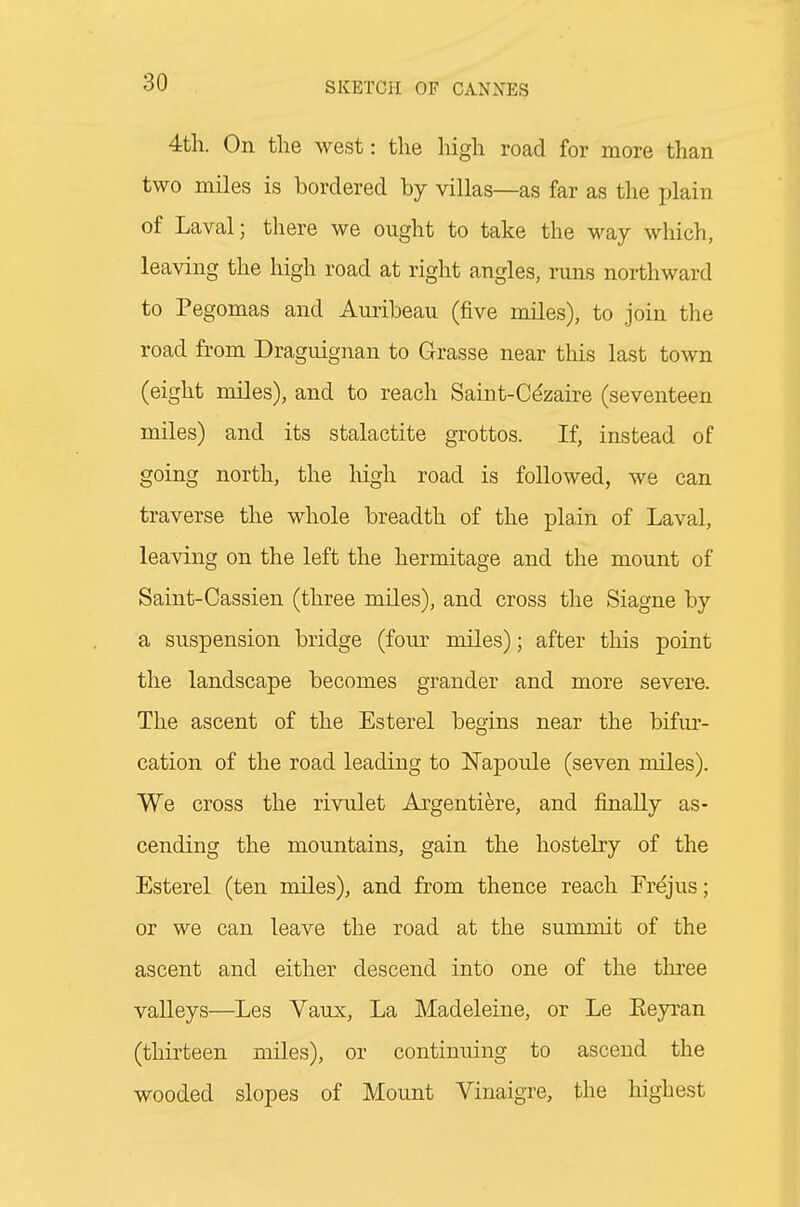 4tli. On the west: the high road for more than two miles is bordered by villas—as far as the plain of Laval; there we ought to take the way which, leaving the high road at right angles, runs northward to Pegomas and Auribeau (five miles), to join the road from Draguignan to Grasse near this last town (eight miles), and to reach Saiut-Ce'zaire (seventeen miles) and its stalactite grottos. If, instead of going north, the liigh road is followed, we can traverse the whole breadth of the plain of Laval, leaving on the left the hermitage and the mount of Saint-Cassien (three miles), and cross the Siagne by a suspension bridge (four miles); after this point the landscape becomes grander and more severe. The ascent of the Esterel begins near the bifur- cation of the road leading to ISTapoule (seven miles). We cross the rivulet Argentiere, and finally as- cending the mountains, gain the hostelry of the Esterel (ten miles), and from thence reach Tr^jus; or we can leave the road at the summit of the ascent and either descend into one of the three valleys—Les Vaux, La Madeleine, or Le Eeyran (thirteen miles), or continuing to ascend the wooded slopes of Mount Vinaigre, the highest