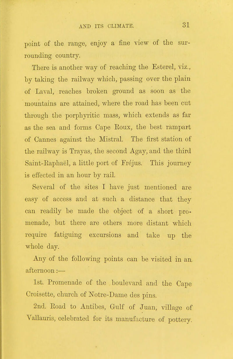 point of the range, enjoy a fine view of the sur- rounding country. There is anotlier M^ay of reaching the Esterel, viz., by taking the railway which, passing over tlie plain of Laval, reaches broken ground as soon as the mountains are attained, where the road has been cut through the porphyritic mass, which extends as far as the sea and forms Cape Eoux, the best rampart of Cannes against the Mistral. The first station of the railway is Trayas, the second Agay, and the third Saint-Eaphael, a little port of Fr^jus. This journey is effected in an hour by rail. Several of the sites I have just mentioned are easy of access and at such a distance that they can readily be made the object of a short pro- menade, but there are others more distant which require fatiguing excursions and take up the whole day. Any of the following points can be visited in aa. afternoon:— 1st. Promenade of the boulevard and the Cape Croisette, church of Notre-Dame des pins. 2nd. Eoad to Antibes, Gulf of Juan, village of Vallauris, celebrated for its manufacture of pottery.