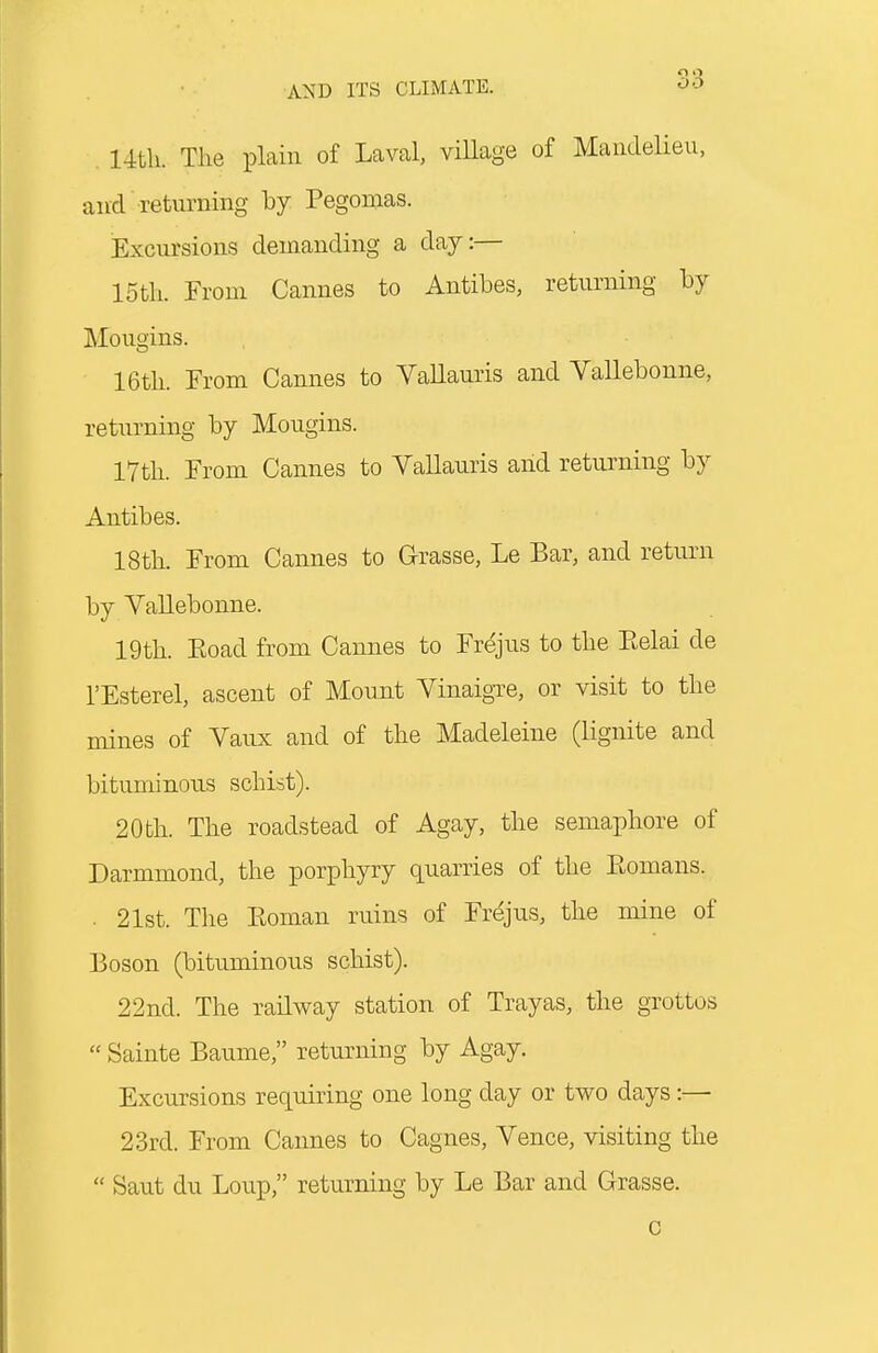 14th. The plain of Laval, village of Maiulelieu, and returning by Pegomas. Excursions demanding a day:— 15th. From Cannes to Antibes, returning by Mougins. 16th. From Cannes to VaUauris and Vallebonne, returning by Mougins. 17th. From Cannes to Vallauris arid returning by Antibes. 18th. From Cannes to Grasse, Le Bar, and return by Vallebonne. 19th. Eoad from Cannes to Fr^jus to the Ptelai de I'Esterel, ascent of Mount VinaigTe, or visit to the mines of Vaux and of the Madeleine (lignite and bituminous schist). 20th. The roadstead of Agay, the semaphore of Darmmond, the porphyry quarries of the Komans. . 21st. The Eoman ruins of Frejus, the mine of Boson (bituminous schist). 22nd. The railway station of Trayas, the grottos  Sainte Baume, returning by Agay. Excursions requiring one long day or two days :— 23rd. From Cannes to Cagnes, Vence, visiting the  Saut du Loup, returning by Le Bar and Grasse. c