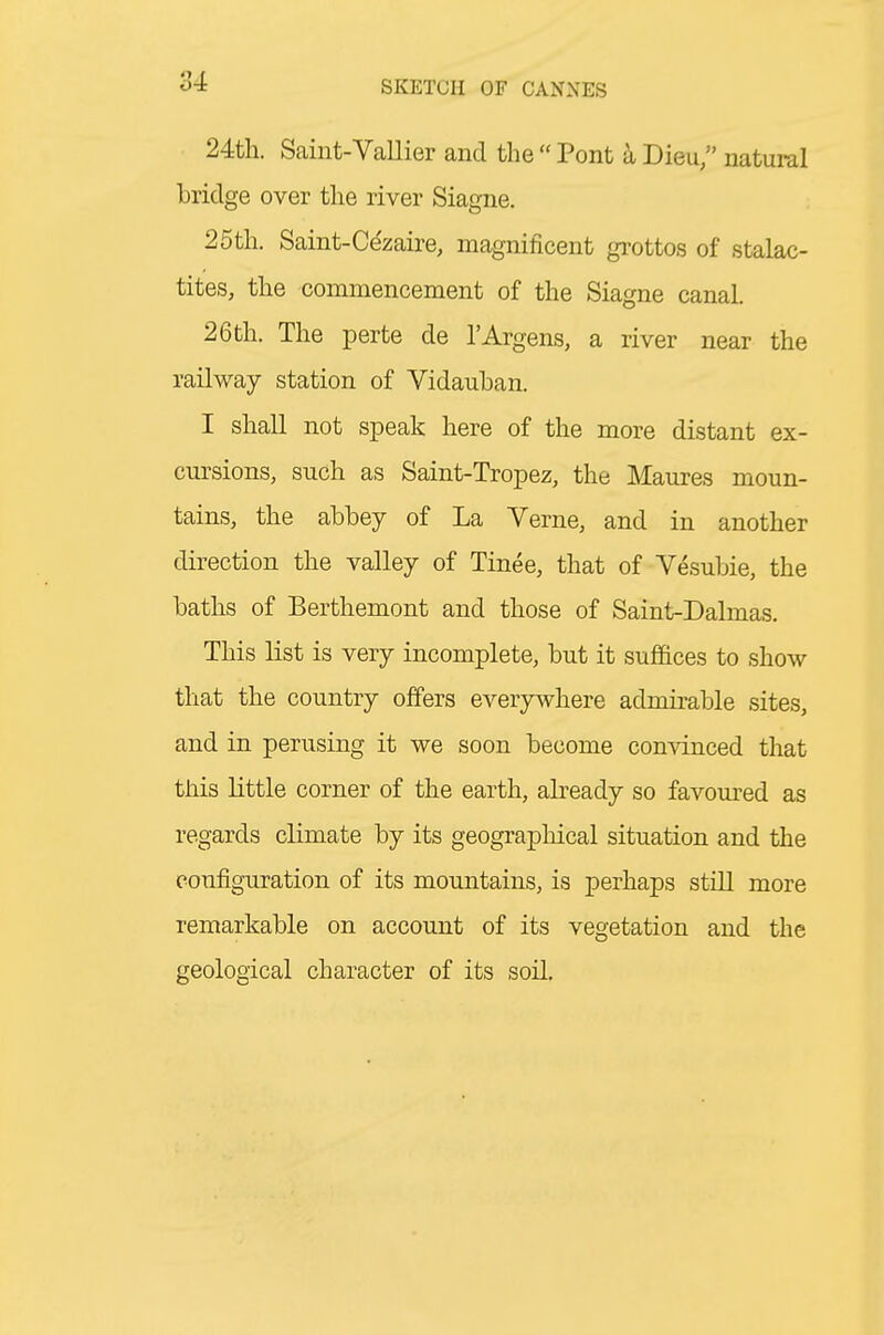 24th. Saint-Vallier and thePont aDieu natural bridge over the river Siagne. 25th. Saint-Ce'zaire, magnificent gi-ottos of stalac- tites, the commencement of the Siagne canal. 26th. The perte de I'Argens, a river near the railway station of Vidauban. I shall not speak here of the more distant ex- cursions, such as Saint-Tropez, the Maures moun- tains, the abbey of La Verne, and in another direction the valley of Tinee, that of Vesubie, the baths of Berthemont and those of Saint-Dalmas. This list is very incomplete, but it suffices to show that the country offers everywhere admirable sites, and in perusing it we soon become convinced that this little corner of the earth, abeady so favoured as regards climate by its geographical situation and the configuration of its mountains, is perhaps still more remarkable on account of its vegetation and the geological character of its soil.