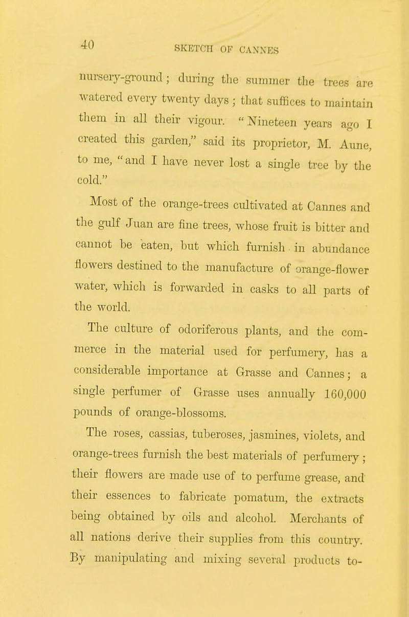 nurseiy-gi'ound; during the summer tlie trees are watered every twenty days ; that suffices to maintain them in all their vigour. Nineteen years ago I created this garden, said its proprietor, M. Aune, to me, and I have never lost a single tree by the cold. Most of the orange-trees cultivated at Cannes and the gulf Juan are fine trees, whose fruit is bitter and cannot be eaten, but which furnish • in abundance flowers destined to the manufacture of orange-flower water, wliich is forwarded in casks to all parts of the world. The culture of odoriferous plants, and the com- merce in the material used for perfumeiy, has a considerable importance at Grasse and Cannes; a single perfumer of Grasse uses annually 160,000 pounds of orange-blossoms. The roses, cassias, tuberoses, jasmines, violets, and orange-trees furnish the best materials of perfumery ; their flowers are made use of to perfume gTease, and their essences to fabricate pomatum, the extracts being obtained by oils and alcohol. Merchants of all nations derive their sup|)lies from this country. By manipulating and mixing several products to-