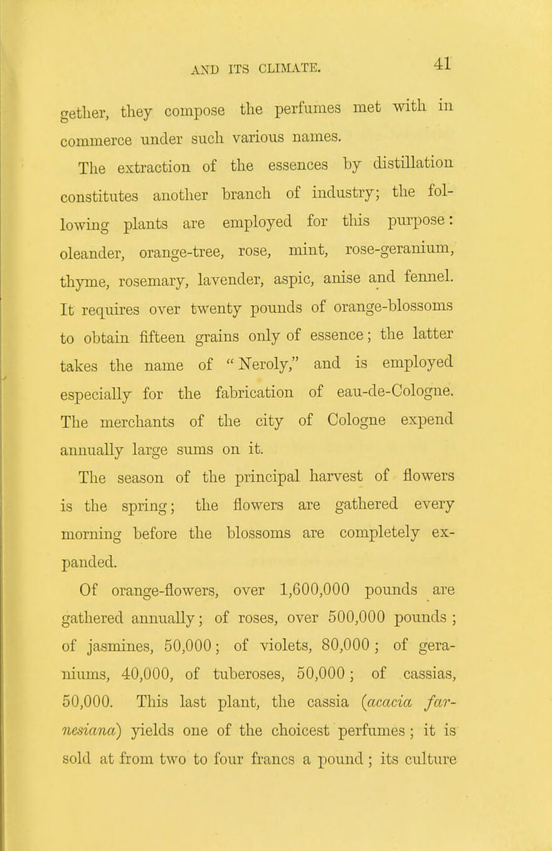 getlier, they compose the perfumes met with in commerce under such various names. The extraction of the essences by distillation constitutes another branch of industry; the fol- lowing plants are employed for this purpose: oleander, orange-tree, rose, mint, rose-geranium, thyme, rosemary, lavender, aspic, anise and fennel. It requires over twenty pounds of orange-blossoms to obtain fifteen grains only of essence; the latter takes the name of  Neroly, and is employed especially for the fabrication of eau-de-Cologne. The merchants of the city of Cologne expend annually large sums on it. The season of the principal harvest of flowers is the spring; the flowers are gathered every morning before the blossoms are completely ex- panded. Of orange-flowers, over 1,600,000 pounds are gathered annually; of roses, over 500,000 pounds ; of jasmines, 50,000; of violets, 80,000 ; of gera- niums, 40,000, of tuberoses, 50,000; of cassias, 50,000. This last plant, the cassia {acacia far- nesiana) yields one of the choicest perfumes; it is sold at from two to four francs a pound; its culture