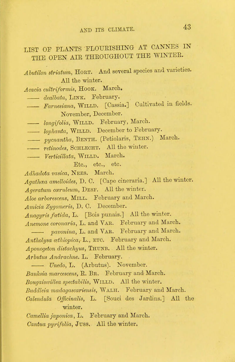 LIST OF PLANTS FLOUEISHING AT CANNES IN THE OPEN AIE THROUGHOUT THE WINTEE. Abutilon striatum, Hoet. And several species and varieties. All tlie winter. Acada cuUriformis, Hook. Marct. dealhata. Link. February. Farnesiana, Willd. [Cassia.] Cultivated in fields. November, December. longifolia, WiLLD. February, March. lophanta, WiLLD. December to February. pijcnantha, Benth. (Petiolaris, Tehn.) March. retinodea, Schlecht. All the winter. Verticillata, Welld. March. Etc., etc., etc. Adliadota vasica, Nees. March. Agathcea amelloides, D. 0. [Cape cineraria.] All the winter. Ageratum cceruleum, Dese. All the winter. Aloe arhorescens, Mill. February and March. Amicia Zygomeris, D. C. December. Anagyris fcetida, li. [Bois punais.] All the winter. Anemone coronaria, L. and Vab. February and March. pavonina, L. and Var. February and March. Antholysa cethiopica, L., etc. February and March. Aponogdon distachyus, Ththstb. All the winter. Arhutus Andrachne. L. February. Unedo, L. (Arbutus). November. Banhsia marcescens, E. Bb. February and March. Boiigainvillea spedahilis, Willd. All the winter. Buddleia madagascariemis, Walh. February and March. Calendula Officinalis, L. [Souci des Jardins.] All the winter. Camellia japonica, L. February and March. Cantua pyrifolia, Juss. All the winter.