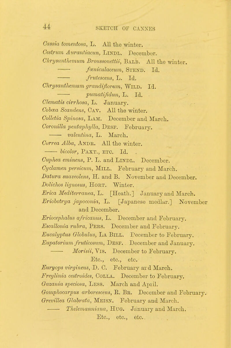 Cassia tomentosa, L. All the winter. Oestrum Auranfiacun, LiisnoL. December. Chrysanthemum Broussonettii, Balb. All the -winter. fmniculaceum, Stend. Id. frutescens, L. Id. Chrysanthemum grandiflorum, Wild. Id. pumatifidun, L. Id. Clematis cirrhosa, L. January. Cobcea Scandens, Gay. All the winter. CoUetia Spinosa, Lam. December and March. Coronilla pentaphylla, Desf. February. valentina, L. March. Cvrrea Alba, Ande. All the winter. bicolor, Paxt., etc. Id. Cuphea eminens, P. L. and LiNDL. December. Cyclamen persicum, Mn-L. February and March. Datura suaveolens, H. and B. November and December. Dolichos lignosus, HoRT. Winter. Erica Mediterranea, Jj. [Heath.] January and March. Eriobotrya Japoconia, L. [Japanese medlar.] November and December. Eriocephalus africanus, L. December and February. Escallonia rubra, Pebs. December and February. Eucalyptus Globulus, La Bill. December to February. Eupatorium fruticosum, Desf. December and January. Morisii, Vis. December to February. Etc., etc., etc. Euryops virgineus, D. 0. February ard March. Freylinia cestroides, CoLLA. December to February. Gazania speciosa, Less. March and Apiil. Gomphocarpus arborescens, E. Br. December and Febi'uary. Grevillea Glabrata, Meisn. February and March. Thelemanniana, HuG. January and ]\farch. Etc., etc., etc.