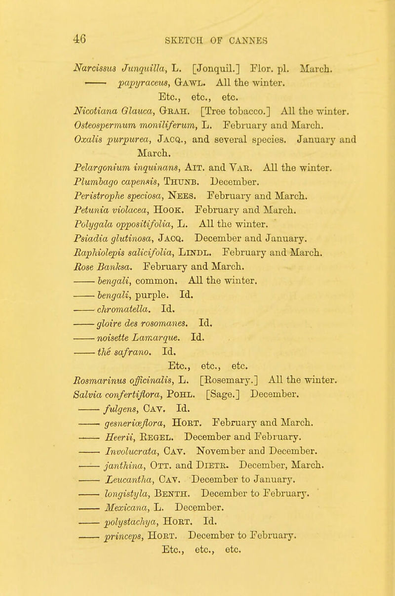 Narcissus Junquilla, L. [Jonquil.] Flor. pi, March. papyraceus, Gawl. All the winter. Etc., etc., etc. Nicotiana Glauca, Grah. [Tree tobacco.] All the winter. Osteospermum moniliferum, L. February and March. Oxalis purpurea, Jacq., and sevei'al species. January and March. Pelargonium inquinans, Ait. and Vau. All the winter. Plumbago capemis, Thunb. December. Peristrophe speciosa, Nees. February and March. Petunia violacea, HoOK. February and March. Polygala oppositifoUa, L. All the winter. Psiadia glutinosa, J ACQ. December and January. Baphiolepis salicifolia, Lendl. February and March. Ease Banlcsa. February and March. hengali, common. All the winter, hengali, purple. Id. chromatella. Id, gloire des rosomanes. Id. noisette Lamarque. Id. the safrano. Id, Etc., etc., etc. Rosmarinus officinalis, L. [Eosemary.] All the winter. Salvia confertiflora, Pohl. [Sage.] December. fulgens, Cav. Id. gesnericefiora, HORT, February and March. Heerii, Eegel. December and February. Involucrata, Cav. November and December. janthina, Ott. and DiETR. December, March. Leucantlia, Cav. December to January. longistyla, Benth. December to February. Mexicana, L. December. polystachya, HoRT. Id. princeps, HoRT. December to February. Etc., etc., etc.