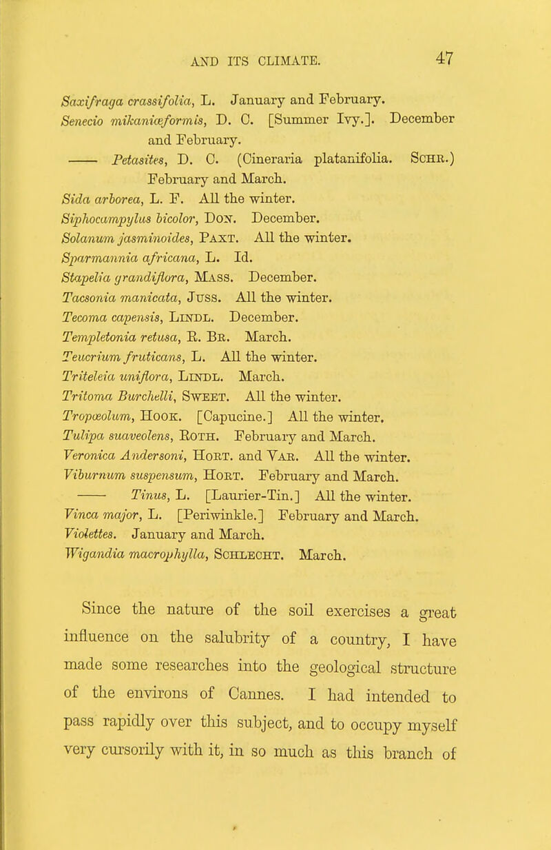 Saxifraga crassifoUa, L. January and February. Senecio mikaniceformis, D. 0. [Summer Ivy.]. December and February. Fetasites, D. C. (Cineraria platanifolia. ScHR.) February and March. Sida arborea, L. F. All tbe winter. Siphocampylus hicolor, Dox. December. Solanum Jasminoides, Paxt. All the winter. Sparmannia africana, L. Id. Stapelia grandiflora, Mass. December. Tacsonia manicata, Juss. All the winter. Tecoma capensis, Lindl. December. Templetonia retusa, E. Bb. March. Teucrium fruticans, L. All the winter. Triteleia unifiora, LnsDL. March. Tritoma Burchelli, SwEET. All the winter. Tropoeolum, Hook. [Capucine.] All the winter. Tulipa suaveolens, EoTH. February and March. Veronica Andersoni, HoRT. and Var. All the winter. Viburnum suspensum, HoRT. February and March. Tinus, L. [Laurier-Tin.] AU the winter. Vinca major, L. [Periwinkle.] February and March. Violettes. January and March. Wigandia macropliylla, Schxecht. March. Since the nature of the soil exercises a great influence on tlie salubrity of a country, I have made some researches into the geological structure of the environs of Cannes. I had intended to pass rapidly over this subject, and to occupy myself very cursorily with it, in so much as this branch of