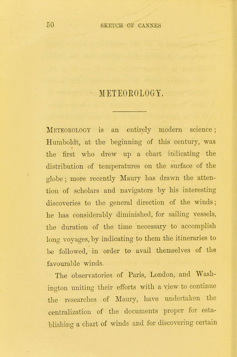 METEOROLOGY. Meteorology is an entirely modern science; Humboldt, at the beginning of this centuiy, was the first who drew up a chart indicating the distribution of temperatures on the surface of the globe; more recently Maury has drawn the atten- tion of scholars and navigators by his interesting discoveries to the general direction of the winds; he has considerably diminished, for sailing vessels, the duration of the time necessary to accomplish long voyages, by indicating to them the itineraries to be followed, in order to avail themselves of the favourable winds. The observatories of Paris, London, and Wash- ino-ton unitino- their efforts with a view to continue the researches of Maury, have undertaken the centralization of the documents proper for esta- blishing a chart of winds and for discovering certain