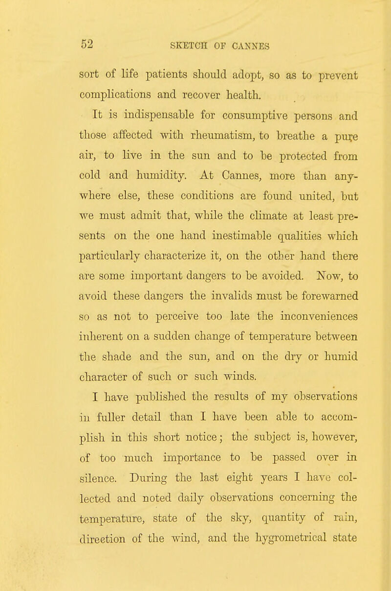 sort of life patients should adopt, so as to prevent complications and recover health. It is indispensable for consumptive persons and those affected with rheumatism, to breathe a pu^e air, to live in the sun and to be protected from cold and humidity. At Cannes, more than any- where else, these conditions are found united, but we must admit that, while the chmate at least pre- sents on the one hand inestimable qualities which particularly characterize it, on the other hand there are some important dangers to be avoided. Now, to avoid these dangers the invalids must be forewarned so as not to perceive too late the inconveniences inherent on a sudden change of temperature between the shade and the sun, and on the dry or humid character of such or such winds. I have published the results of my observations in fuller detail than I have been able to accom- plish in this short notice; the subject is, however, of too much importance to be passed over in silence. During the last eight years I have col- lected and noted daily observations concerning the temperature, state of the sky, quantity of rain, direction of the wind, and the hygrometrical state