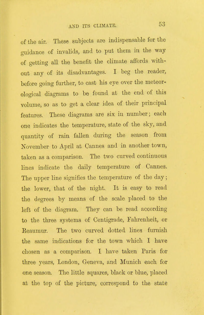 of the air. These subjects are indispensable for the o-iiidance of invalids, and to put them in the way of getting all the benefit the climate affords with- out any of its disadvantages. I beg the reader, before going further, to cast his eye over the meteor- ological diagrams to be found at the end of this volume, so as to get a clear idea of their principal features. These diagrams are six in number; each one indicates the temperature, state of the sky, and quantity of rain fallen during the season from November to April at Cannes and in another town, taken as a comparison. The two curved continuous lines indicate the daily temperature of Cannes. The upper line signifies the temperature of the day; the lower, that of the night. It is easy to read the degrees by means of the scale placed to the left of the diagTam. They can be read according to the three systems of Centigrade, Fahrenheit, or Eeaumur. The two curved dotted lines furnish the same indications for the town which I have chosen as a comparison. I have taken Paris for three years, London, Geneva, and Munich each for one season. The little squares, black or blue, placed at the top of the picture, correspond to the state