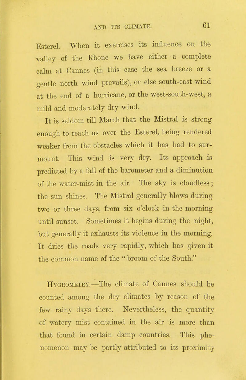 Esterel. When it exercises its influence on the valley of the Rhone we have either a complete calm at Cannes (in this case the sea breeze or a gentle north wind prevails), or else south-east wind at the end of a hurricane, or the west-south-west, a mild and moderately dry wind. It is seldom till March that the Mistral is strong enough to reach us over the Esterel, being rendered weaker from the obstacles which it has had to sur- mount. This wind is very dry. Its approach is predicted by a fall of the barometer and a diminution of the water-mist in the air. The sky is cloudless; the sun shines. The Mistral generally blows during two or three days, from six o'clock in the morning until sunset. Sometimes it begins during the night, but generally it exhausts its violence in the morning. It dries the roads very rapidly, which has given it the common name of the  broom of the South. Hygeometry.—The climate of Cannes should be counted among the dry climates by reason of the few rainy days there. Nevertheless, the quantity of watery mist contained in the air is more than that found in certain damp countries. This phe- nomenon may be partly attributed to its proximity
