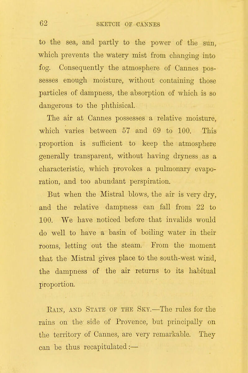 to the sea, and partly to the power of the sun, which prevents the watery mist from changing into fog. Consequently the atmosphere of Cannes pos- sesses enough moisture, without containing those particles of dampness, the absorption of which is so dangerous to the phthisical. The air at Cannes possesses a relative moisture, which varies between 57 and 69 to 100. This proportion is sufficient to keep the atmosphere generally transparent, without having dryness as a characteristic, which provokes a pulmonary evapo- ration, and too abundant perspiration. But when the Mistral blows, the air is very dry, and the relative dampness can fall from 22 to 100. We have noticed before that invalids would do well to have a basin of boiling water in their rooms, letting out the steam. From the moment that the Mistral gives place to the south-west wind, the dampness of the air returns to its habitual proportion. Eain, and State of the Sky.—The rules for the rains on the side of Provence, but principally on the territory of Cannes, are very remarkable. They can be thus recapitulated:—