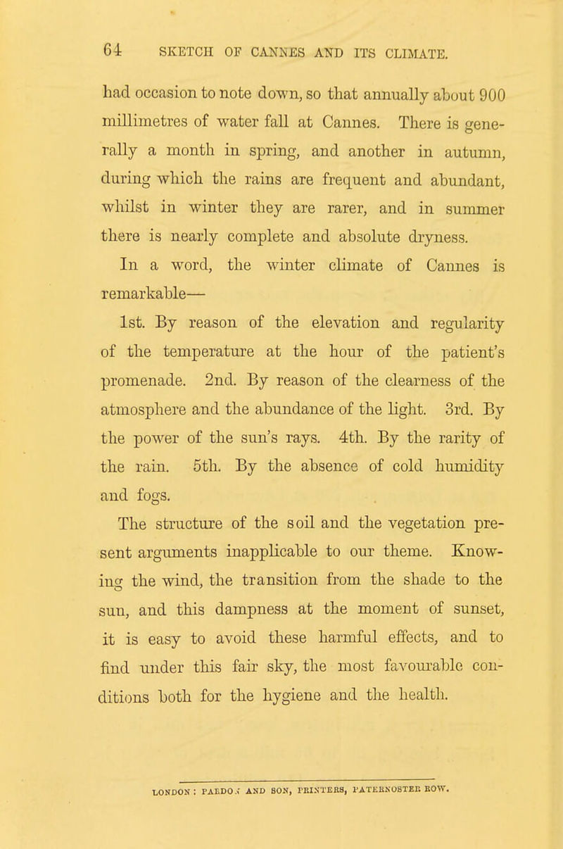 had occasion to note down, so that annually about 900 millimetres of water fall at Cannes. There is gene- rally a month in spring, and another in autumn, during which the rains are frequent and abundant, whilst in winter they are rarer, and in summer there is nearly complete and absolute dryness. In a word, the winter climate of Cannes is remarkable— 1st. By reason of the elevation and regularity of the temperature at the hour of the patient's promenade. 2nd. By reason of the clearness of the atmosphere and the abundance of the light. 3rd. By the power of the sun's rays. 4th. By the rarity of the rain. 5th. By the absence of cold humidity and fogs. The structure of the soil and the vegetation pre- sent arguments inapplicable to our theme. Know- iu the wind, the transition from the shade to the sun, and this dampness at the moment of sunset, it is easy to avoid these harmful effects, and to find under this fair sky, the most favom-able con- ditions both for the hygiene and the health. LONDON : PAEDO .< AND BON, rBINTEBS, PATEKNOBTBE BOW.