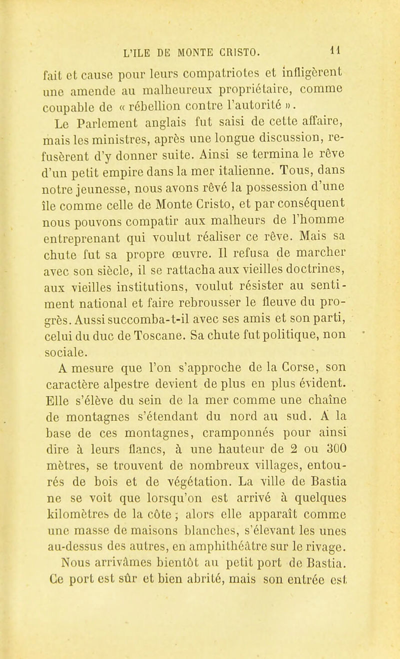 fait et causo pour leurs compatriotes et infligèrent une amende au malheureux propriétaire, comme coupable de « rébellion contre l'autorité ». Le Parlement anglais fut saisi de cette affaire, mais les ministres, après une longue discussion, re- fusèrent d'y donner suite. Ainsi se termina le rêve d'un petit empire dans la mer italienne. Tous, dans notre jeunesse, nous avons rêvé la possession d'une île comme celle de Monte Cristo, et par conséquent nous pouvons compatir aux malheurs de l'homme entreprenant qui voulut réaliser ce rêve. Mais sa chute fut sa propre œuvre. Il refusa de marcher avec son siècle, il se rattacha aux vieilles doctrines, aux vieilles institutions, voulut résister au senti- ment national et faire rebrousser le fleuve du pro- grès. Aussi succomba-t-il avec ses amis et son parti, celui du duc de Toscane. Sa chute fut politique, non sociale. A mesure que l'on s'approche de la Corse, son caractère alpestre devient de plus en plus évident. Elle s'élève du sein de la mer comme une chaîne de montagnes s'étendant du nord au sud. A la base de ces montagnes, cramponnés pour ainsi dire à leurs flancs, à une hauteur de 2 ou 300 mètres, se trouvent de nombreux villages, entou- rés de bois et de végétation. La ville de Bastia ne se voit que lorsqu'on est arrivé à quelques kilomètres de la côte ; alors elle apparaît comme une masse de maisons blanches, s'élevant les unes au-dessus des autres, en amphithéâtre sur le rivage. Nous arrivâmes bientôt au petit port de Bastia. Ce port est sûr et bien abrité, mais son entrée est