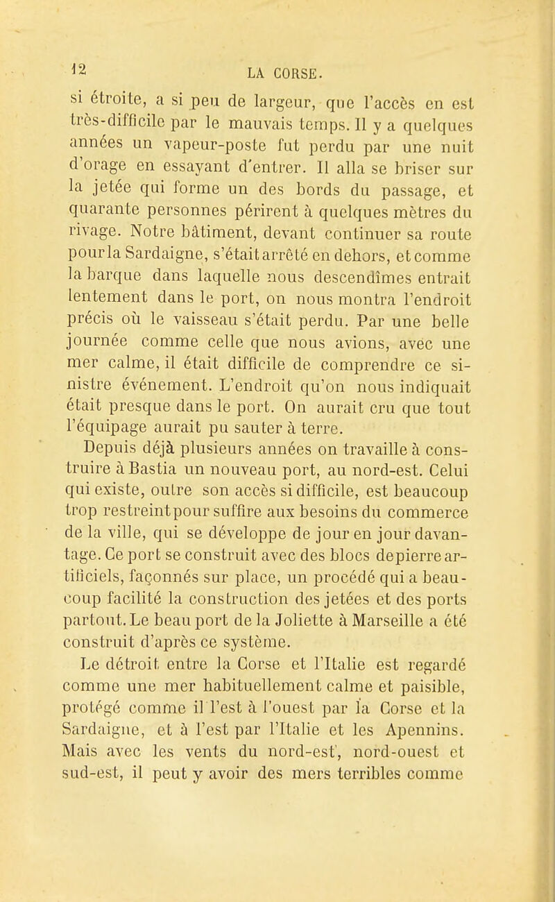 si étroite, a si peu de largeur, que l'accès en est très-difficile par le mauvais temps. Il y a quelques années un vapeur-poste fut perdu par une nuit d'orage en essayant d'entrer. Il alla se briser sur la jetée qui forme un des bords du passage, et quarante personnes périrent à quelques mètres du rivage. Notre bâtiment, devant continuer sa route pour la Sardaigne, s'était arrêté en dehors, et comme la barque dans laquelle nous descendîmes entrait lentement dans le port, on nous montra l'endroit précis où le vaisseau s'était perdu. Par une belle journée comme celle que nous avions, avec une mer calme, il était difficile de comprendre ce si- nistre événement. L'endroit qu'on nous indiquait était presque dans le port. On aurait cru que tout l'équipage aurait pu sauter à terre. Depuis déjà plusieurs années on travaille à cons- truire à Bastia un nouveau port, au nord-est. Celui qui existe, outre son accès si difficile, est beaucoup trop restreint pour suffire aux besoins du commerce de la ville, qui se développe de jour en jour davan- tage. Ce port se construit avec des blocs depierre ar- tificiels, façonnés sur place, un procédé qui a beau- coup facilité la construction des jetées et des ports partout. Le beau port de la Joliette à Marseille a été construit d'après ce système. Le détroit entre la Corse et l'Italie est regardé comme une mer habituellement calme et paisible, protégé comme il l'est à l'ouest par la Corse et la Sardaigne, et à l'est par l'Italie et les Apennins. Mais avec les vents du nord-est', nord-ouest et sud-est, il peut y avoir des mers terribles comme