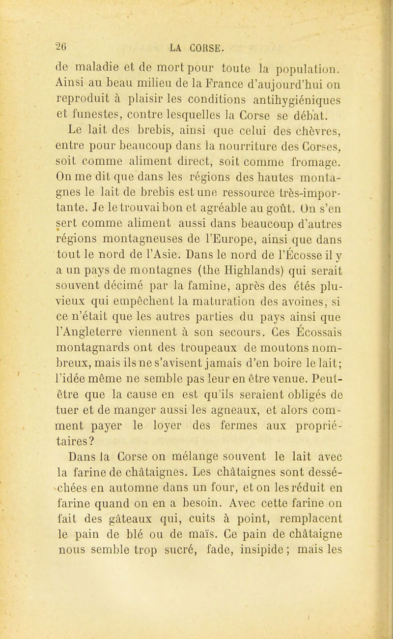 de maladie et de mort pour toute la population. Ainsi au beau milieu de la France d'aujourd'hui on reproduit à plaisir les conditions antihygiéniques et funestes, contre lesquelles la Corse se débat. Le lait des brebis, ainsi que celui des chèvres, entre pour beaucoup dans la nourriture des Corses, soit comme aliment direct, soit comme fromage. On me dit que dans les régions des hautes monta- gnes le lait de brebis est une ressource très-impor- tante. Je le trouvai bon et agréable au goût. Ou s'en sert comme aliment aussi dans beaucoup d'autres régions montagneuses de l'Europe, ainsi que dans tout le nord de l'Asie. Dans le nord de l'Écosse il y a un pays de montagnes (the Highlands) qui serait souvent décimé par la famine, après des étés plu- vieux qui empêchent la maturation des avoines, si ce n'était que les autres parties du pays ainsi que l'Angleteri-e viennent à son secours. Ces Écossais montagnards ont des troupeaux de moutons nom- breux, mais ils ne s'avisent jamais d'en boire le lait; l'idée même ne semble pas leur en être venue. Peut- être que la cause en est qu'ils seraient obligés de tuer et de manger aussi les agneaux, et alors com- ment payer le loyer des fermes aux proprié- taires? Dans la Corse on mélange souvent le lait avec la farine de châtaignes. Les châtaignes sont dessé- chées en automne dans un four, et on les réduit en farine quand on en a besoin. Avec cette farine on fait des gâteaux qui, cuits à point, remplacent le pain de blé ou de maïs. Ce pain de châtaigne nous semble trop sucré, fade, insipide ; mais les