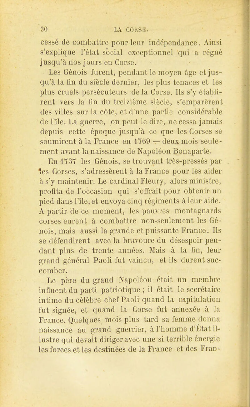 I i 30 LA COKSK. ' cessé de combattre pour leur indépendance. Ainsi s'explique l'élat social exceptionnel qui a régné jusqu'à nos jours en Corse. Les Génois furent, pendant le moj^en âge et jus- qu'à la fin du siècle dernier, les plus tenaces et les plus cruels persécuteurs de la Corse. Ils s'y établi- rent vers la fin du treizième siècle, s'emparèrent des villes sur la côte, et d'une partie considérable de l'île. La guerre, on peut le dire, ne cessa jamais depuis cette époque jusqu'à ce que les Corses se soumirent à la France en 1769 — deux mois seule- ment avant la naissance de Napoléon Bonaparte. En 1737 les Génois, se trouvant très-pressés par . ' les Corses, s'adressèrent à la France pour les aider à s'y maintenir. Le cardinal Fleury, alors ministre, profita de l'occasion qui s'ofîrait pour obtenir un pied dans l'île, et envoya cinq régiments à leur aide, A partir de ce moment, les pauvres montagnards corses eurent à combattre non-seulement les Gé- nois, mais aussi la grande et puissante France. Ils se défendirent avec la bravoure du désespoir pen- dant plus de trente années. Mais à la fin, leur grand général Paoli fut vaincu, et ils durent suc- comber. Le père du grand Napoléon était un membre influent du parti patriotique; il était le secrétaire intime du célèbre chef Paoli quand la capitulation fut signée, et quand la Corse fut annexée à la France. Quelques mois plus tard sa femme donna naissance au grand guerrier, à l'homme d'Etat il-^ lustre qui devait diriger avec une si terrible énergie les forces et les destinées de la France et des Fran-