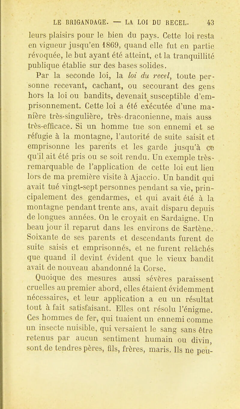 leurs plaisirs pour le bien du pays. Cette loi resta en vigueur jusqu'en 1869, quand elle fut en partie révoquée, le but ayant été atteint, et la tranquillité publique établie sur des bases solides. Par la seconde loi, la loi du recel, toute per- sonne recevant, cachant, ou secourant des gens hors la loi ou bandits, devenait^susceptible d'em- prisonnement. Cette loi a été exécutée d'une ma- nière très-singulière, très-draconienne, mais auss très-efflcace. Si un homme tue son ennemi et se réfugie à la montagne, l'autorité de suite saisit et emprisonne les parents et les garde jusqu'à ce qu'il ait été pris ou se soit rendu. Un exemple très- remarquable de l'application de cette loi eut lieu lors de ma première visite à Ajaccio. Un bandit qui avait tué vingt-sept personnes pendant sa vie, prin- cipalement des gendarmes, et qui avait été à la montagne pendant trente ans, avait disparu depuis de longues années. On le croyait en Sardaigne. Un beau jour il reparut dans les environs de Sartène. • Soixante de ses parents et descendants furent de suite saisis et emprisonnés, et ne furent relâchés que quand il devint évident que le vieux bandit avait de nouveau abandonné la Corse. Quoique des mesures aussi sévères paraissent cruelles au premier abord, elles étaient évidemment nécessaires, et leur application a eu un résultat tout à fait satisfaisant. Elles ont résolu l'énigme. Ces hommes de fer, qui tuaient un ennemi comme un insecte nuisible, qui versaient le sang sans être retenus par aucun sentiment humain ou divin, sont.de tendres pères, fils, frères, maris. Ils ne peu-
