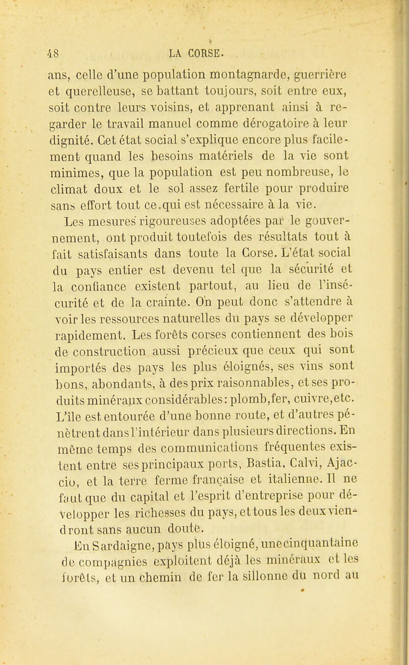 ans, celle d'une population montagnarde, guerrière et querelleuse, se battant toujours, soit entre eux, soit contre leurs voisins, et apprenant ainsi à re- garder le travail manuel comme dérogatoire à leur dignité. Cet état social s'explique encore plus facile- ment quand les besoins matériels de la vie sont minimes, que la population est peu nombreuse, le climat doux et le sol assez fertile pour produire sans effort tout ce.qui est nécessaire à la vie. Les mesures rigoureuses adoptées par le gouver- nement, ont produit toutefois des résultats tout à fait satisfaisants dans toute la Corse. L'état social du pays entier est devenu tel que la sécurité et la confiance existent partout, au lieu de l'insé- curité et de la crainte. On peut donc s'attendre à voir les ressources naturelles du pays se développer rapidement. Les forêts corses contiennent des bois de construction aussi précieux que ceux qui sont importés des pays les plus éloignés, ses vins sont bons, abondants, à des prix raisonnables, et ses pro- duits minéraux considérables: plomb,fer, cuivre,etc. L'île est entourée d'une bonne route, et d'autres pé- nètrent dans l'intérieur dans plusieurs directions. En même temps des communications fréquentes exis- tent entre ses principaux ports, Bastia, Calvi, Ajac- cio, et la teiTe ferme française et italienne. Il ne fout que du capital et l'esprit d'entreprise pour dé- velopper les richesses du pays, et tous les deux vien- dront sans aucun douté. En Sardaigne, pays pliis éloigné/unccinquantaine de compagnies exploitent déjà les minéraux et les forêts, et un fchemin de fer la sillonne du nord ali