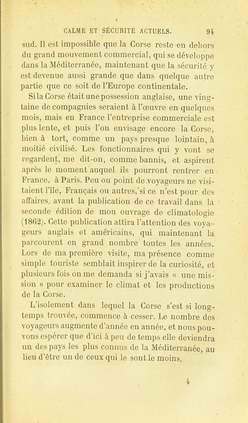 CALME ET SÉCURITÉ ACTUELS. 94 sud. Il est impossible que la Corse reste en dehors du grand mouvement commercial, qui se développe dans la Méditerranée, maintenant que la sécurité y est devenue aussi grande que dans quelque autre partie que ce soit de l'Europe continentale. Sila Corse était une possession anglaise, une ving- taine de compagnies seraient à l'œuvre en quelques mois, mais en France l'entreprise commerciale est plus lente, et puis l'on envisage encore la Corse, bien à tort, comme un pays presque lointain, à moitié civilisé. Les fonctionnaires qui y vont se regardent, me dit-on, comme bannis, et aspirent après le moment auquel ils pourront rentrer en France, à Paris. Peu ou point de .voyageurs ne visi- taient l'île, Français ou autres,si ce n'est pour des affaires, avant la publication de ce travail dans la seconde édition de mon ouvrage de climatologie (1862). Cette publication attira l'attention des voya- geurs anglais et américains, qui maintenant la parcourent en grand nombre toutes les années. Lors de ma première visite, ma présence comme simple touriste semblait inspirer de la curiosité, et plusieurs fois on me demanda si j'avais « une mis- sion H pour examiner le climat et les productions de la Corse. L'isolement dans lequel la Corse s'est si long- temps trouvée, commence à cesser. Le nombre des voyageurs augmente d'année en année, et nous pou- vons espérer que d'ici à peu de temps elle deviendra un des pays les plus connus de la Méditerranée, au lieu d'être un de ceux qui le sont le moins.