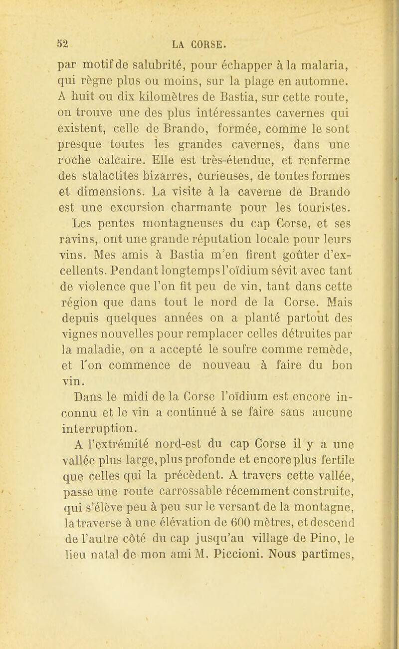 par motif de salubrité, pour échapper à la malaria, qui règne plus ou moins, sur la plage en automne. A huit ou dix kilomètres de Bastia, sur cette route, on trouve une des plus intéressantes cavernes qui existent, celle de Brando, formée, comme le sont presque toutes les grandes cavernes, dans une roche calcaire. Elle est très-étendue, et renferme des stalactites bizarres, curieuses, de toutes formes et dimensions. La visite à la caverne de Brando est une excursion charmante pour les touristes. Les pentes montagneuses du cap Corse, et ses ravins, ont une grande réputation locale pour leurs vins. Mes amis à Bastia m'en firent goûter d'ex- cellents. Pendant longtemps l'oïdium sévit avec tant de violence que l'on fit peu de vin, tant dans cette région que dans tout le nord de la Corse. Mais depuis quelques années on a planté partout des vignes nouvelles pour remplacer celles détruites par la maladie, on a accepté le soufre comme remède, et l'on commence de nouveau à faire du bon vin. Dans le midi de la Corse l'oïdium est encore in- connu et le vin a continué à se faire sans aucune interruption. A l'extrémité nord-est du cap Corse il y a une vallée plus large, plus profonde et encore plus fertile que celles qui la précèdent. A travers cette vallée, passe une route carrossable récemment construite, qui s'élève peu à peu sur le versant de la montagne, latraverse à une élévation de 600 mètres, et descend de l'aulre côté du cap jusqu'au village de Pino, le lieu natal de mon ami M, Piccioni. Nous partîmes,