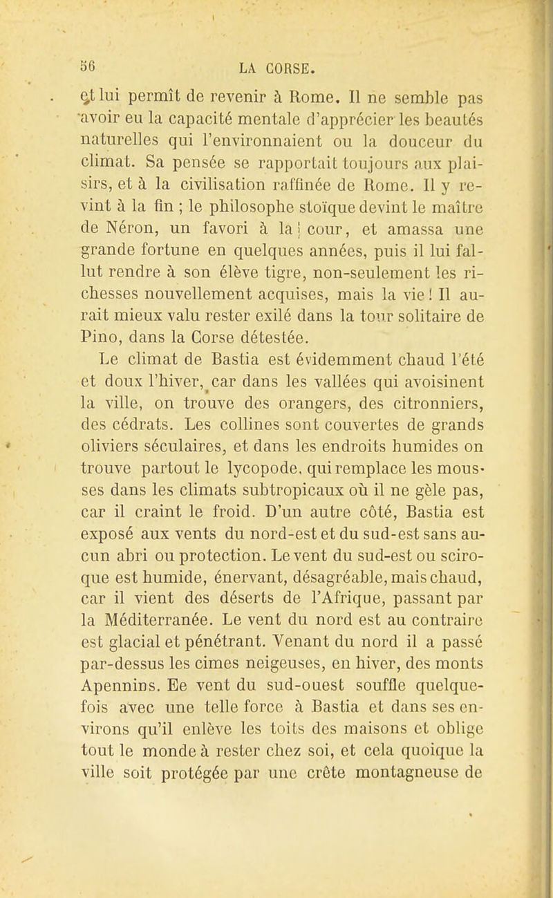 ^tlui permît de revenir à Rome. Il ne semble pas •avoir eu la capacité mentale d'apprécier les beautés naturelles qui l'environnaient ou la douceur du climat. Sa pensée se rapportait toujours aux plai- sirs, et à la civilisation raffinée de Rome. Il y re- vint à la fin ; le philosophe stoïque devint le maître de Néron, un favori à lai cour, et amassa une grande fortune en quelques années, puis il lui fal- lut rendre à son élève tigre, non-seulement les ri- chesses nouvellement acquises, mais la vie ! Il au- rait mieux valu rester exilé dans la tour solitaire de Pino, dans la Corse détestée. Le climat de Bastia est évidemment chaud l'été et doux l'hiver, car dans les vallées qui avoisinent la ville, on trouve des orangers, des citronniers, des cédrats. Les collines sont couvertes de grands oliviers séculaires, et dans les endroits humides on trouve partout le lycopode. qui remplace les mous- ses dans les climats subtropicaux oh il ne gèle pas, car il craint le froid. D'un autre côté, Bastia est exposé aux vents du nord-est et du sud-est sans au- cun abri ou protection. Lèvent du sud-est ou sciro- que est humide, énervant, désagréable, mais chaud, car il vient des déserts de l'Afrique, passant par la Méditerranée. Le vent du nord est au contraire est glacial et pénétrant. Venant du nord il a passé par-dessus les cimes neigeuses, eu hiver, des monts Apennins. Ee vent du sud-ouest souffle quelque- fois avec une telle force à Bastia et dans ses en- virons qu'il enlève les toits des maisons et oblige tout le monde à rester chez soi, et cela quoique la ville soit protégée par une crête montagneuse de