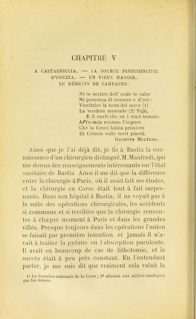 CHAPITRE V A CASTAGNICCIA. — LA SOURCE FERRUGINEUSE D'OREZZA. — UN VIEUX MANOIR. LE MÉDECIN DE CAMPAGNE. Nè lo scettro dell' onde le valse Nè possenza di numéro e d'oro : Vincitrice la testa del moro (1) La vendute masnade (2) fugô, E il navil clie su i mari temuto A/Venesia contese l'impero Clie la Croce latina primiero Di Crimea sulle torri piantô. GlUSEPPE MULTEnO. Ainsi que je l'ai déjà dit, je fis à Bastia la con- naissanco d'un chirurgien distingué,M.Manfredi, qui me donna des renseignements intéressants sur l'état sanitaire de Bastia. Ainsi il me dit que la diflerence entre la chirurgie àParis, où il avait l'ait ses études, et la chirurgie en Corse était tout à fait surpre- nante. Dans son hôpital à Bastia, il ne voyait pas à la suite des opérations chirurgicales, les accidents si communs et si terribles que la chirurgie rencon- tre à chaque moment à Paris et dans les grandes villes. Presque toujours dans les opérations l'union se faisait par première intention, et jamais il n'a- vait à traiter la pyémie ou 1 absorption purulente. Il avait eu beaucoup de cas de lithotomie, et le succès était à peu près constant. En l'entendant parler, je me suis dit que vraiment cela valait la lo La bannière nationale do la Corse ; %' allusion aux milices soudoyées par les Génois.