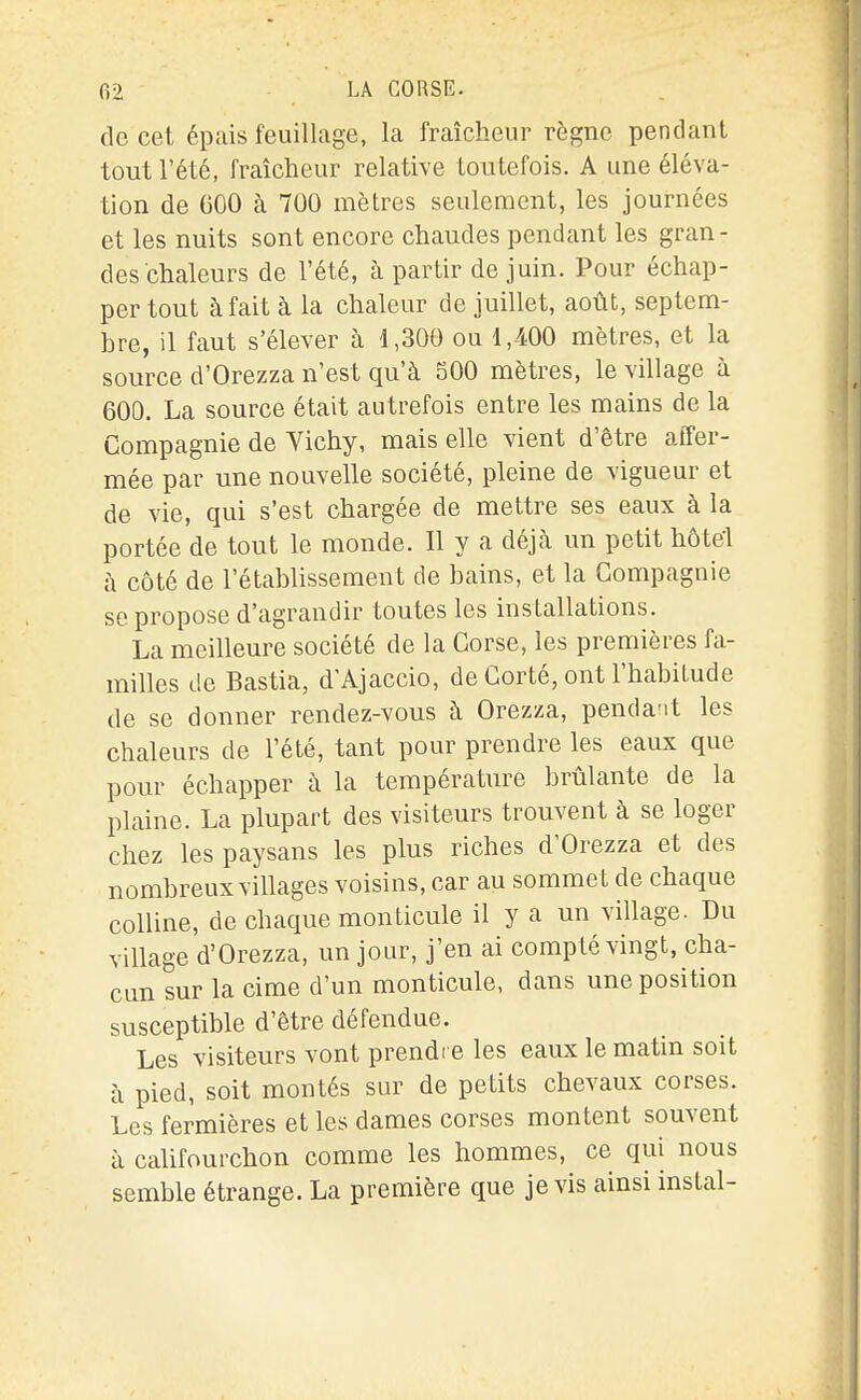 de cet épcais feuillage, la fraîcheur règne pendant tout l'été, fraîcheur relative toutefois. A une éléva- tion de 600 à 700 mètres seulement, les journées et les nuits sont encore chaudes pendant les gran- des chaleurs de l'été, à partir de juin. Pour échap- per tout à fait à la chaleur de juillet, août, septem- bre, il faut s'élever à 1,300 ou 1,400 mètres, et la source d'Orezza n'est qu'à 500 mètres, le village à 600. La source était autrefois entre les mains de la Compagnie de Vichy, mais elle vient d'être affer- mée par une nouvelle société, pleine de vigueur et de vie, qui s'est chargée de mettre ses eaux à la portée de tout le monde. Il y a déjà un petit hôtel à côté de l'établissement de bains, et la Compagnie se propose d'agrandir toutes les installations. La meilleure société de la Corse, les premières fa- milles de Bastia, d'Ajaccio, de Corté, ont l'habitude de se donner rendez-vous à Orezza, penda-it les chaleurs de l'été, tant pour prendre les eaux que pour échapper à la température brûlante de la plaine. La plupart des visiteurs trouvent à se loger chez les paysans les plus riches d'Orezza et des nombreux villages voisins, car au sommet de chaque colline, de chaque monticule il y a un village. Du village d'Orezza, un jour, j'en ai compté vingt, cha- cun sur la cime d'un monticule, dans une position susceptible d'être défendue. Les visiteurs vont prendi e les eaux le matm soit à pied, soit montés sur de petits chevaux corses. Les fermières et les dames corses montent souvent à califourchon comme les hommes, ce qui nous semble étrange. La première que je vis ainsi instal-