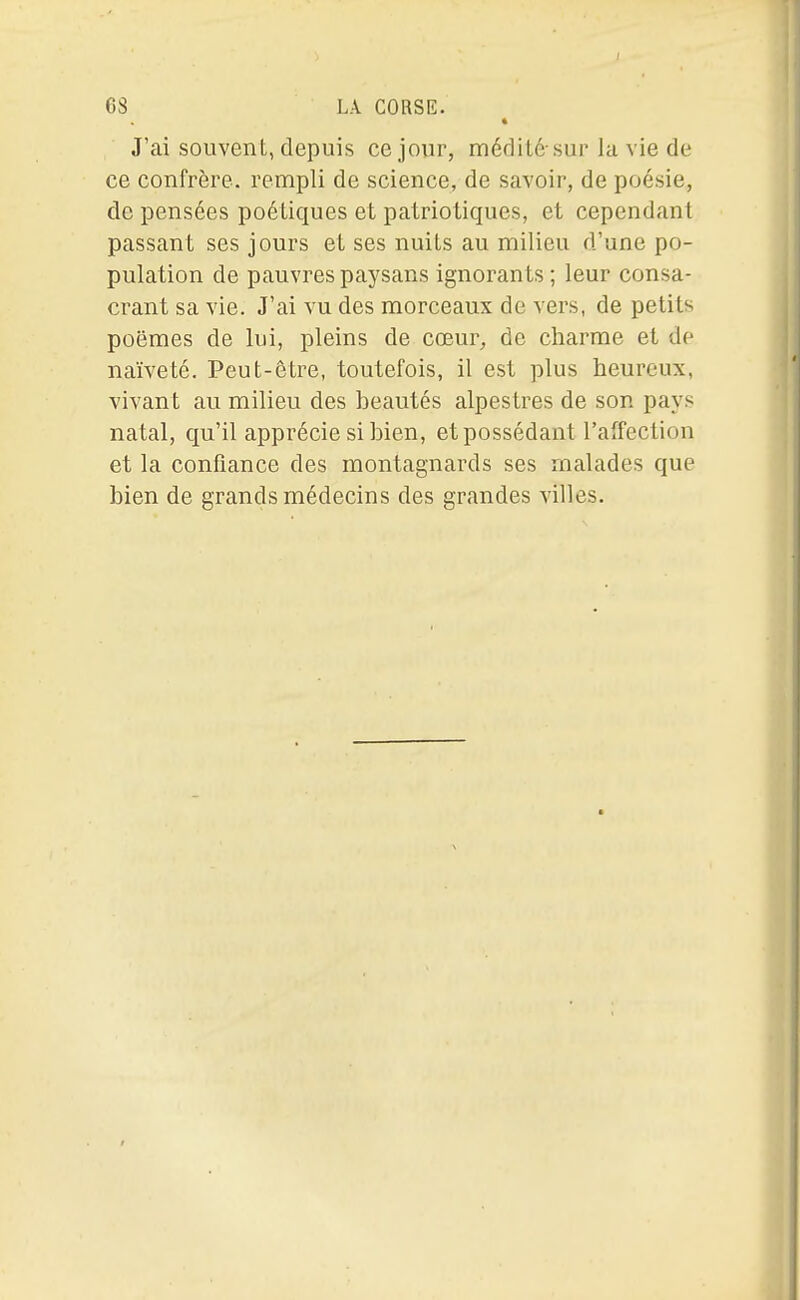 * J'ai souvent, depuis ce jour, médité-sur la vie de ce confrère, rempli de science, de savoir, de poésie, de pensées poétiques et patriotiques, et cependant passant ses jours et ses nuits au milieu d'une po- pulation de pauvres paysans ignorants ; leur consa- crant sa vie. J'ai vu des morceaux de vers, de petits poëmes de lui, pleins de cœur, de charme et de naïveté. Peut-être, toutefois, il est plus heureux, vivant au milieu des beautés alpestres de son pays natal, qu'il apprécie si bien, et possédant l'affection et la confiance des montagnards ses malades que bien de grands médecins des grandes villes.