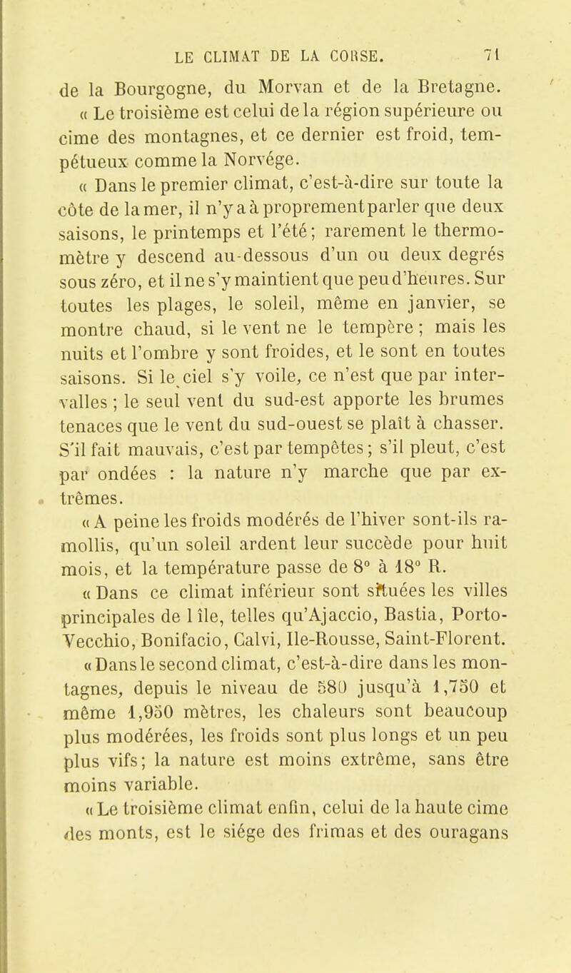 de la Bourgogne, du Morvan et de la Bretagne. « Le troisième est celui delà région supérieure ou cime des montagnes, et ce dernier est froid, tem- pétueux comme la Norvège. « Dans le premier climat, c'est-à-dire sur toute la côte de la mer, il n'y a à proprement parler que deux saisons, le printemps et l'été; rarement le thermo- mètre y descend au-dessous d'un ou deux degrés sous zéro, et il ne s'y maintient que peu d'heures. Sur toutes les plages, le soleil, même en janvier, se montre chaud, si le vent ne le tempère ; mais les nuits et l'ombre y sont froides, et le sont en toutes saisons. Si le ciel s'y voile, ce n'est que par inter- valles ; le seul vent du sud-est apporte les brumes tenaces que le vent du sud-ouest se plaît à chasser. S'il fait mauvais, c'est par tempêtes ; s'il pleut, c'est par ondées : la nature n'y marche que par ex- trêmes. « A peine les froids modérés de l'hiver sont-ils ra- mollis, qu'un soleil ardent leur succède pour huit mois, et la température passe de 8 à 18 R. « Dans ce climat inférieur sont sil^uées les villes principales de 1 île, telles qu'Ajaccio, Bastia, Porto- Vecchio, Bonifacio, Calvi, Ile-Rousse, Saint-Florent. «Dansle second climat, c'est-à-dire dans les mon- tagnes, depuis le niveau de 580 jusqu'à 1,730 et même 1,950 mètres, les chaleurs sont beaucoup plus modérées, les froids sont plus longs et un peu plus vifs; la nature est moins extrême, sans être moins variable. (( Le troisième climat enfin, celui de la haute cime des monts, est le siège des frimas et des ouragans