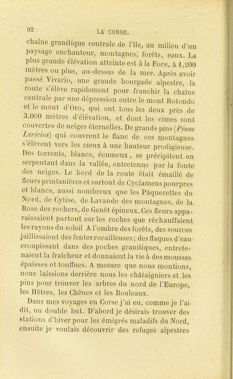 Chaîne granitique centrale de l'île, au milieu d'un paysage enchanteur, montagnes, forets, eaux. La plus grande élévation atteinte est à la Foce, à 1,200 mètres ou plus, au-dessus de la mer. Après avoir passé Vivario, une grande bourgade alpestre, la route s'élève rapidement pour franchir la chaîne centrale par une dépression entre le mont Rotonde et le mont d'Oro, qui ont tous les deux près de 3,000 mètres d'élévation, et dont les cimes sont couvertes de neiges éternelles. De grands pins [Pinus Laricius) qui couvrent le flanc de ces montagnes s'élèvent vers les cieux à une hauteur prodigieuse. Des torrents, blancs, écumeux, se précipitent en serpentant dans la vallée, entretenus par la fonte des neiges. Le bord de la route était émaillé de fleurs printanières et surtout de Cyclamens pourpres et blancs, aussi nombreux que les Pâquerettes du Nord, de Cytise, de Lavande des montagnes, de la. Rose des rochers, de Genêt épineux. Ces fleurs appa- raissaient partout sur les roches que réchauffaient les rayons du soleil A l'ombre des forêts, des sources jaillissaient des fentes rocailleuses; des flaques d'eau croupissant dans des poches granitiques, entrete- naient la fraîcheur et donnaient la vie à des mousses épaisses et touflues. A mesure que nous montions, nous laissions derrière nous les châtaigniers et les pins pour trouver les arbres du nord de l'Europe, les Hêtres, les Chênes et les Bouleaux. Dans mes voyages en Corse j'ai eu, comme je l'ai- dit, un double but. D'abord je désirais trouver des stations d'hiver pour les émigrés maladifs du Nord, ensuite je voulais découvrir-des refuges alpestres