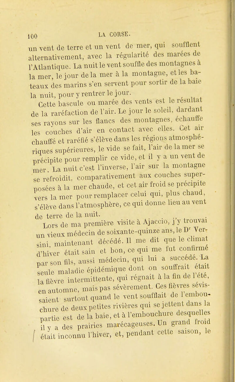 un vent de terre et un vent de mer, qui soufflent alternativement, avec la régularité des marées de l'Atlantique. La nuit le vent souffle des montagnes a la mer, le jour delà mer à la montagne, et les ba- teaux des marins s'en servent pour sortir de la baie la nuit, pour y rentrer le jour. Cette bascule ou marée des vents est le résultat de la raréfaction de l'air. Le jour le soleil, dardant ses rayons sur les flancs des montagnes, échauffe les couches d'air en contact avec elles. Cet air chaufi-é et raréfié s'élève dans les régions atmosphé- riques supérieures, le vide se fait, l'air de la mer se précipite pour remplir ce vide, et il y a un vent de mer La nuit c'est l'inverse, l'air sur la montagne se refroidit, comparativement aux couches super- posées à la mer chaude, et cet air froid se précipite vers la mer pour remplacer celui qui, plus chaud s'élève dans l'atmosphère, ce qui donne lieu auvent de terre de la nuit. Lors de ma première visite à Ajaccio, j y trouvai un vieux médecin de soixante-quinze ans, le Ver- sini maintenant décédé. 11 me dit que le chmat d'hiver était sain et bon, ce qui me fut confirme T)ar son fils, aussi médecin, qui lui a succède. La seule maladie épidémique dont la fièvre intermittente, qm régnait a la fin de 1 ete, en automne, mais pas sévèrement. Ces fl^àvres sévis- saient surtout quand le vent soufflait de embou- chure de deux petites rivières qui se jettent dans la partie est de la baie, et à l'embouchure desquelles il y a des prairies marécageuses. Un grand froid / était inconnu l'hiver, et, pendant cette saison, le