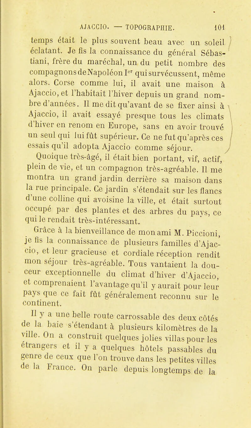 temps était le plus souvent beau avec un soleil éclatant. Je fis la connaissance du général Sébas- tiani, frère du maréchal, un du petit nombre des compagnons de Napoléon qui survécussent, même alors. Corse comme lui, il avait une maison à Ajaccio, et l'habitait l'hiver depuis un grand nom- bre d'années. Il me dit qu'avant de se fixer ainsi à Ajaccio, il avait essayé presque tous les climats d'hiver en renom en Europe, sans en avoir trouvé un seul qui lui fût supérieur. Ce ne fut qu'après ces essais qu'il adopta Ajaccio comme séjour. Quoique très-âgé, il était bien portant, vif, actif, ^ plein de vie, et un compagnon très-agréable. Il me montra un grand jardin derrière sa maison dans la rue principale. Ce jardin s'étendait sur les flancs d'une colline qui avoisine la ville, et était surtout occupé par des plantes et des arbres du pays, ce qui le rendait très-intéressant. Grâce à la bienveillance de mon ami M. Piccioni, je fis la connaissance de plusieurs familles d'Ajac- cio, et leur gracieuse et cordiale réception rendit mon séjour très-agréable. Tous vantaient la dou- ceur exceptionnelle du climat d'hiver d'Ajaccio, et comprenaient l'avantage qu'il y aurait pour leur pays que ce fait fût généralement reconnu sur le continent. Il y a une belle route carrossable des deux côtés de la baie s'étendant à plusieurs kilomètres de la ville. On a construit quelques jolies villas pour les étrangers et il y a quelques hôtels passables du genre de ceux que l'on trouve dans les petites villes de la France. On parle depuis longtemps de la