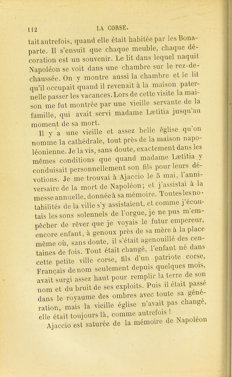 tait autrefois, quand elle était habitée par les Bona- parte. Il s'ensuit que chaque meuble, chaque dé- coration est un souvenir. Le lit dans lequel naquit Napoléon se voit dans une chambre sur le rez-de- chaussée. On y montre aussi la chambre et le lit qu'il occupait quand il revenait à la maison pater- nelle passer les vacances. Lors de cette visite la mai- son me fut montrée par une vieille servante de la famille, qui avait servi madame Lœtitia jusqu'au moment de sa mort. Il y a une vieille et assez belle egUse qu on nomme la cathédrale, tout près de la maison napo- léonienne. Je la vis, sans doute, exactement dans les mêmes conditions que quand madame Lœtitia y conduisait personnellement son fils pour leurs dé- votions. Je me trouvai à Ajaccio le 5 mai, 1 anni- versaire de la mort de Napoléon; et j'assistai a la messe annuelle, donnéeà samémoire. Touteslesno- tabilités de la ville s'y assistaient, et comme j écou- tais les sons solennels de l'orgue, je ne pus m em- pêcher de rêver que je voyais le futur empereur, encore enfant, à genoux près de sa mèi^ a la place même où, sans doute, il s'était agenouille des cen- taines de fois. Tout était changé, Tenfant né dans cette petite ville corse, fils d'un Pat-te corse. Français de nom seulement depuis quelques mois Laitlurgi assez haut pour -mi^ir la tei.e de son nom et du bruit de ses exploits. Puis i était passé dans le royaume des ombres avec toute sa géné- ration, mais la vieille église n'avait pas change, elle était toujours là, comme autrefois . Ajaccio est saturée de la mémoire de Napoléon