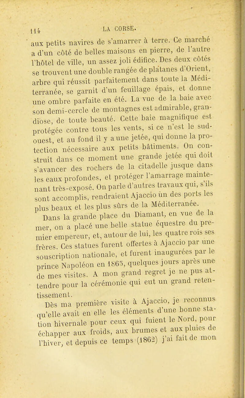 aux petits navires de s'amarrer à terre. Ce marché a d'un côté de belles maisons en pierre, de l'autre l'hôtel de ville, un assez joli édifice. Des deux côtés se trouvent une double rangée de plàtanes d'Orient, arbre qui réussit parfaitement dans toute la Médi- terranée, se garnit d'un feuillage épais, et donne une ombre parfaite en été. La vue de la baie avec son demi-cercle de montagnes est admirable, gran- diose de toute beauté. Cette baie magnifique est protégée contre tous les vents, si ce n'est le sud- ouest, et au fond il y aune jetée, qui donne la pro- tection nécessaire aux petits bâtiments. On con- struit dans ce moment une grande jetée qm doit s'avancer des rochers de la citadelle jusque dans les eaux profondes, et protéger l'amarrage mainte- nant très-exposé. On parle d'autres travaux qm, s ils sont accomplis, rendraient Ajaccio un des ports les plus beaux et les plus sûrs de la Méditerranée Dans la grande place du Diamant, en vue de la mer on a placé une belle statue équestre du pre- mier empereur, et, autour de lui, les quatre rois ses frères Ces statues furent offertes à Ajaccio par une souscription nationale, et furent inaugurées par le prince Napoléon en 1865, quelques jours après une de mes visites. A mon grand regret je ne pus at- tendre pour la cérémonie qui eut un grand reten- tissement. . . Dès ma première visite à Ajaccio, je reconnue qu'elle avait en elle les éléments d'une bonne sta- ion hivernale pour ceux qui fuient le Nord pour échapper aux froids, aux brumes et aux plmes de l'hiver, et depuis ce temps (1862) j'ai fait de mon