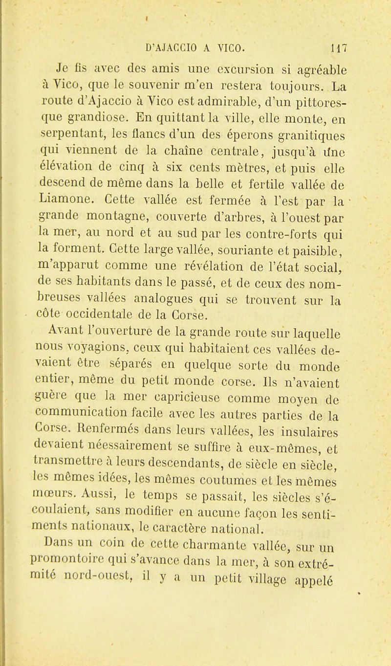 Je fis avec des amis une excursion si agréable à Vico, que le souvenir m'en restera toujours. La route d'Ajaccio à Vico est admirable, d'un pittores- que grandiose. En quittant la ville, elle monte, en serpentant, les flancs d'un des éperons granitiques qui viennent de la cbaîne centrale, jusqu'cà lîne élévation de cinq à six cents mètres, et puis elle descend de même dans la belle et fertile vallée de Liamone. Cette vallée est fermée à l'est par la grande montagne, couverte d'arbres, à l'ouest par la mer, au nord et au sud par les contre-forts qui la forment. Cette large vallée, souriante et paisible, m'apparut comme une révélation de l'état social, de ses habitants dans le passé, et de ceux des nom- breuses vallées analogues qui se trouvent sur la côte occidentale de la Corse. Avant l'ouverture de la grande route sur laquelle nous voyagions, ceux qui habitaient ces vallées de- vaient être séparés en quelque sorte du monde entier, même du petit monde corse. Ils n'avaient guère que la mer capricieuse comme moyen de communication facile avec les autres parties de la Corse. Renfermés dans leurs vallées, les insulaires devaient néessairement se suffire à eux-mêmes, et transmettre à leurs descendants, de siècle en siècle, les mêmes idées, les mômes coutumes et les mômes mœurs. Aussi, le temps se passait, les siècles s'é- coulaient, sans modifier en aucune façon les senti- ments nationaux, le caractère national. Dans un coin de cette charmante vallée, sur un promontoire qui s'avance dans la mer, à son extré- mité nord-ouest, il y a un petit village appelé