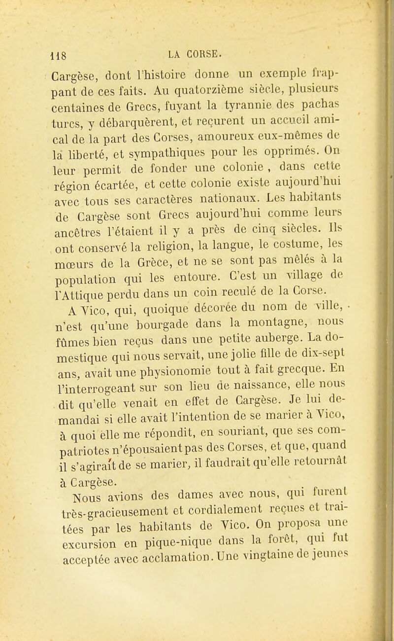 Cargèse, dont Thistoire donne un exemple frap- pant de ces faits. Au quatorzième siècle, plusieurs centaines de Grecs, fuyant la tyrannie des pachas turcs, y débarquèrent, et reçurent un accueil ami- cal de la part des Corses, amoureux eux-mêmes de là liberté, et sympathiques pour les opprimés. On leur permit de fonder une colonie , dans cette région écartée, et cette colonie existe aujourd'hui avec tous ses caractères nationaux. Les habitants de Cargèse sont Grecs aujourd'hui comme leurs ancêtres l'étaient il y a près de cinq siècles. Ils ont conservé la religion, la langue, le costume, les mœurs de la Grèce, et ne se sont pas mêlés à la population qui les entoure. C'est un village de l'Attique perdu dans un coin reculé de la Corse. A Vico, qui, quoique décorée du nom de ville, • n'est qu'une bourgade dans la montagne, nous fûmes bien reçus dans une petite auberge. La do- mestique qui nous servait, une jolie fille de dix-sept ans, avait une physionomie tout à fait grecque. En l'interrogeant sur son lieu de naissance, elle nous . dit qu'elle venait en effet de Cargèse. Je lui de- mandai si elle avait l'intention de se marier à Yico, à quoi elle me répondit, en souriant, que ses com- patriotes n'épousaient pas des Corses, et que, quand il s'agirait de se marier, il faudrait qu'elle retournât à Cargèse. . Nous avions des dames avec nous, qui lurenl très-gracieusement et cordialement reçues et trai- tées par les habitants de Vico. On proposa une excursion en pique-nique dans la forêt, qui fut acceptée avec acclamation. Une vingtaine de jeunes