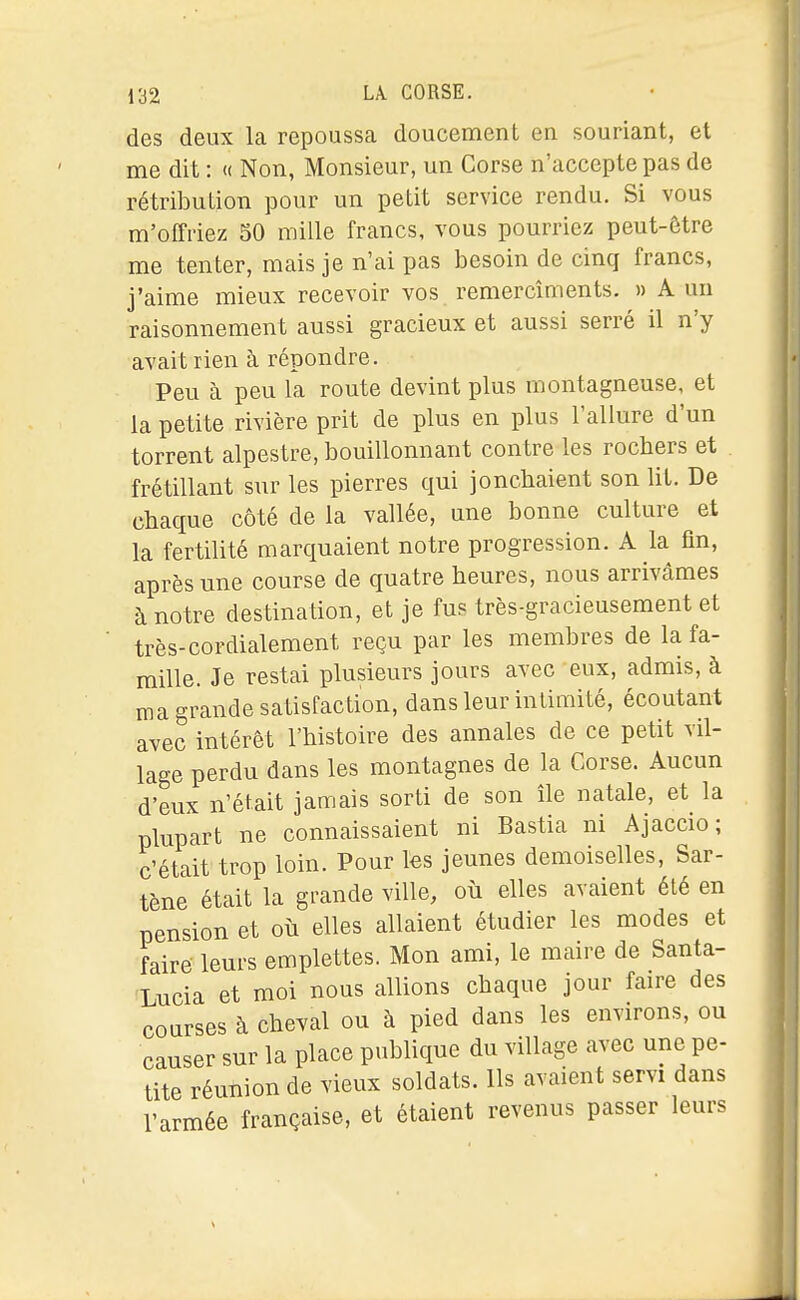 des deux la repoussca doucement en souriant, et me dit : « Non, Monsieur, un Corse n'accepte pas de rétribution pour un petit service rendu. Si vous m'otfriez 50 mille francs, vous pourriez peut-être me tenter, mais je n'ai pas besoin de cinq francs, j'aime mieux recevoir vos remercîments. » A un raisonnement aussi gracieux et aussi serré il n'y avait rien à répondre. Peu à peu la route devint plus montagneuse, et la petite rivière prit de plus en plus l'allure d'un torrent alpestre, bouillonnant contre les rochers et frétillant sur les pierres qui jonchaient son lit. De chaque côté de la vallée, une bonne culture et la fertilité marquaient notre progression. A la fln, après une course de quatre heures, nous arrivâmes à notre destination, et je fus très-gracieusement et très-cordialement reçu par les membres de la fa- mille. Je restai plusieurs jours avec eux, admis, à ma grande satisfaction, dans leur intimité, écoutant avec intérêt l'histoire des annales de ce petit vil- lage perdu dans les montagnes de la Corse. Aucun d'eux n'était jamais sorti de son île natale, et la plupart ne connaissaient ni Bastia ni Ajaccio; c'était trop loin. Pour les jeunes demoiselles, Sar- tène était la grande ville, où elles avaient été en pension et où elles allaient étudier les modes et faire leurs emplettes. Mon ami, le maire de Santa- Lucia et moi nous allions chaque jour faire des courses à cheval ou à pied dans les environs, ou causer sur la place publique du village avec une pe- tite réunion de vieux soldats. Ils avaient servi dans l'armée française, et étaient revenus passer leurs