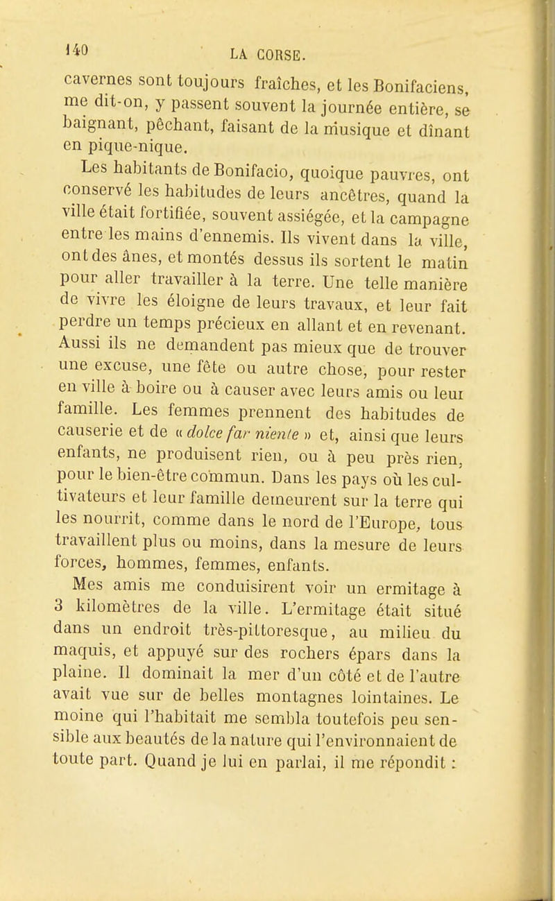 I^IJ LA CORSE, cavernes sont toujours fraîches, et les Bonifaciens, me dit-on, y passent souvent la journée entière, se baignant, péchant, faisant de la musique et dînant en pique-nique. Les habitants de Bonifacio, quoique pauvres, ont conservé les habitudes de leurs ancêtres, quand la ville était fortifiée, souvent assiégée, et la campagne entre les mains d'ennemis. Ils vivent dans la ville, ont des ânes, et montés dessus ils sortent le matiiî pour aller travailler à la terre. Une telle manière de vivre les éloigne de leurs travaux, et leur fait perdre un temps précieux en allant et en revenant. Aussi ils ne demandent pas mieux que de trouver une excuse, une fête ou autre chose, pour rester en ville à boire ou à causer avec leurs amis ou leur famille. Les femmes prennent des habitudes de causerie et de « dolce far nienle » et, ainsi que leurs enfants, ne produisent rien, ou à peu près rien, pour le bien-être commun. Dans les pays où les cul- tivateurs et leur famille demeurent sur la terre qui les nourrit, comme dans le nord de l'Europe, tous travaillent plus ou moins, dans la mesure de leurs forces, hommes, femmes, enfants. Mes amis me conduisirent voir un ermitage à 3 kilomètres de la ville. L'ermitage était situé dans un endroit très-pittoresque, au milieu du maquis, et appuyé sur des rochers épars dans la plaine. Il dominait la mer d'un côté et de l'autre avait vue sur de belles montagnes lointaines. Le moine qui l'habitait me sembla toutefois peu sen- sible aux beautés de la nature qui l'environnaient de toute part. Quand je lui en parlai, il me répondit :