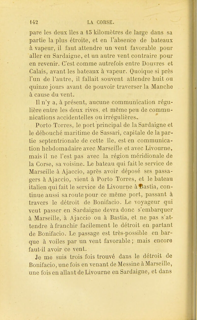 pare les deux îles a 15 kilomètres de large dans sa partie la plus étroite, et en l'absence de bateaux h vapeur, il faut attendre un vent favorable pour aller en Sardaigne, et un autre vent contraire pour en revenir. C'est comme autrefois entre Douvres et Calais, avant les bateaux à vapeur. Quoique si près l'un de l'autre, il fallait souvent attendre huit ou quinze jours avant de pouvoir traverser la Manche à cause du vent. Il n'y a, à présent, aucune communication régu- lière entre les deux rives, et même peu de commu- nications accidentelles ou irrégulières. Porto Torres, le port principal de la Sardaigne et le débouché maritime de Sassari, capitale de la par- tie septentrionale de cette île, est en communica- tion hebdomadaire avec Marseille et avec Livourne, mais il ne l'est pas avec la région méridionale de la Corse, sa voisine. Le bateau qui fait le service de Marseille à Ajaccio, après avoir déposé ses passa- gers àAjaccio, vient à Porto Torres, et le bateau italien qui fait le service de Livourne àlBastia, con- tinue aussi sa route pour ce même port, passant à travers le détroit de Bonifacio. Le voyageur qui veut passer en Sardaigne devra donc s'embarquer à Marseille^ à Ajaccio ou à Bastia, et ne pas s'at- tendre à franchir facilement le détroit en partant de Bonifacio. Le passage est très-possible en bar- que à voiles par un vent favorable ; mais encore faut-il avoir ce vent. Je me suis trois fois trouvé dans le détroit de Bonifacio, une fois en venant de Messine à Marseille, une fois en allant de Livourne en Sardaigne, et dans