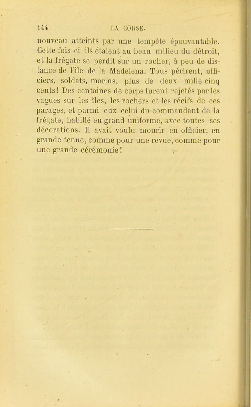 nouveau atteints par une tempôte épouvantable. Cette fois-ci ils étaient au beau milieu du détroit, et la frégate se perdit sur un rocher, à peu de dis- tance de l'île de la Madelena. Tous périrent, offi- ciers, soldats, marins, plus de deux mille cinq cents! Des centaines de corps furent rejetés parles vagues sur les îles, les rochers et les récifs de ces parages, et parmi eux celui du commandant de la frégate, habillé en grand uniforme, avec toutes ses décorations. Il avait voulu mourir en officier, en grande tenue, comme pour une revue, comme pour une grande cérémonie I ,