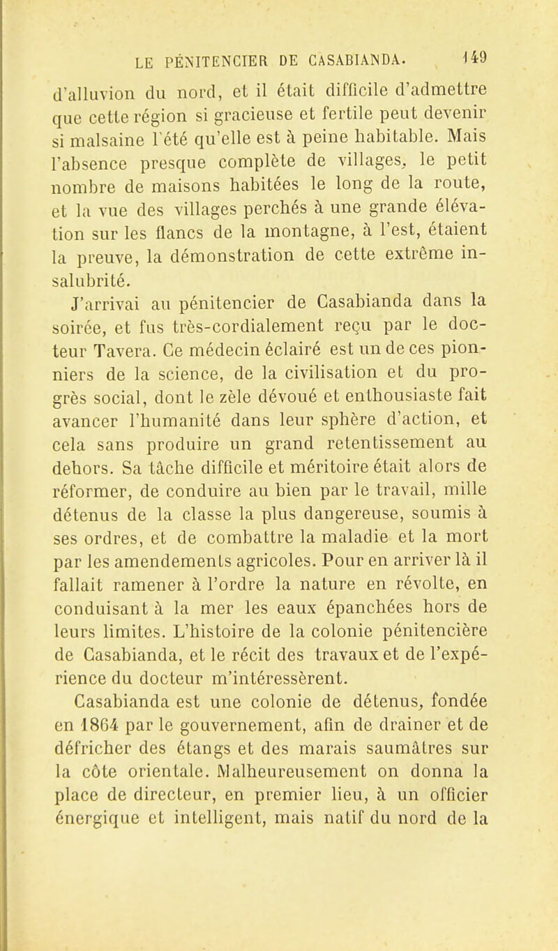 d'alluvion du nord, et il était difficile d'admettre que cette région si gracieuse et fertile peut devenir si malsaine Tété qu'elle est à peine habitable. Mais l'absence presque complète de villages, le petit nombre de maisons habitées le long de la route, et la vue des villages perchés à une grande éléva- tion sur les flancs de la montagne, à l'est, étaient la preuve, la démonstration de cette extrême in- salubrité. J'arrivai au pénitencier de Casabianda dans la soirée, et fus très-cordialement reçu par le doc- teur Tavera. Ce médecin éclairé est un de ces pion- niers de la science, de la civilisation et du pro- grès social, dont le zèle dévoué et enthousiaste fait avancer l'humanité dans leur sphère d'action, et cela sans produire un grand retentissement au dehors. Sa tâche difflcile et méritoire était alors de réformer, de conduire au bien par le travail, mille détenus de la classe la plus dangereuse, soumis à ses ordres, et de combattre la maladie et la mort par les amendements agricoles. Pour en arriver là il fallait ramener à l'ordre la nature en révolte, en conduisant à la mer les eaux épanchées hors de leurs limites. L'histoire de la colonie pénitencière de Casabianda, et le récit des travaux et de l'expé- rience du docteur m'intéressèrent. Casabianda est une colonie de détenus, fondée en 1864 par le gouvernement, afln de drainer et de défricher des étangs et des marais saumâtres sur la côte orientale. Malheureusement on donna la place de directeur, en premier lieu, à un officier énergique et intelHgent, mais natif du nord de la