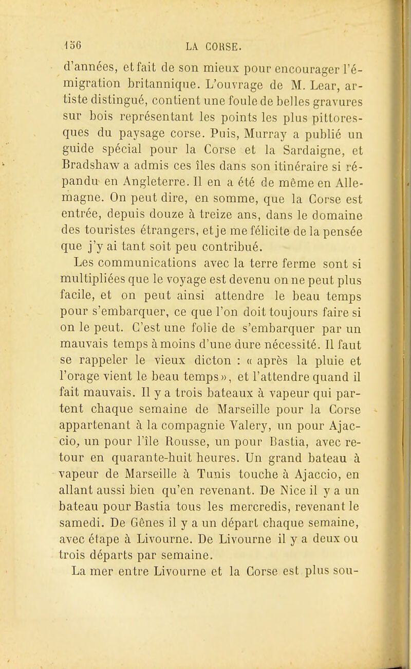 d'années, et fait de son mieux pour encourager l'é- migration britannique. L'ouvrage de M. Lear, ar- tiste distingué, contient une foule de belles gravures sur bois représentant les points les plus pittores- ques du paysage corse. Puis, Murray a publié un guide spécial pour la Corse et la Sardaigne, et Bradshaw a admis ces îles dans son itinéraire si ré- pandu- en Angleterre. Il en a été de même en Alle- magne. On peut dire, en somme, que la Corse est entrée, depuis douze à treize ans, dans le domaine des touristes étrangers, et je me félicite de la pensée que j'y ai tant soit peu contribué. Les communications avec la terre ferme sont si multipliées que le voyage est devenu on ne peut plus facile, et on peut ainsi attendre le beau temps pour s'embarquer, ce que l'on doit toujours faire si on le peut. C'est une folie de s'embarquer par un mauvais temps à moins d'une dure nécessité. Il faut se rappeler le vieux dicton : « après la pluie et l'orage vient le beau temps», et l'attendre quand il fait mauvais. Il y a trois bateaux à vapeur qui par- tent chaque semaine de Marseille pour la Corse appartenant à la compagnie Valéry, un pour Ajac- cio, un pour l'île Rousse, un pour Bastia, avec re- tour en quarante-huit heures. Un grand bateau à vapeur de Marseille à Tunis touche à Ajaccio, en allant aussi bien qu'en revenant. De Nice il y a un bateau pour Bastia tous les mercredis, revenant le samedi. De Gênes il y a un départ chaque semaine, avec étape à Livourne. De Livourne il y a deux ou trois départs par semaine. La mer entre Livourne et la Corse est plus sou-